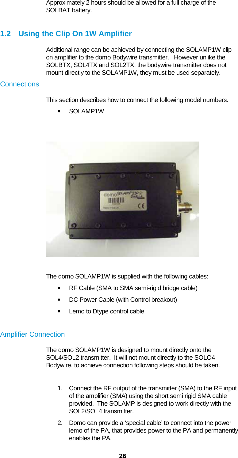  26 Approximately 2 hours should be allowed for a full charge of the SOLBAT battery.  1.2 Using the Clip On 1W Amplifier Additional range can be achieved by connecting the SOLAMP1W clip on amplifier to the domo Bodywire transmitter.   However unlike the SOLBTX, SOL4TX and SOL2TX, the bodywire transmitter does not mount directly to the SOLAMP1W, they must be used separately. Connections  This section describes how to connect the following model numbers.  • SOLAMP1W     The domo SOLAMP1W is supplied with the following cables:  • RF Cable (SMA to SMA semi-rigid bridge cable) • DC Power Cable (with Control breakout) • Lemo to Dtype control cable  Amplifier Connection The domo SOLAMP1W is designed to mount directly onto the SOL4/SOL2 transmitter.  It will not mount directly to the SOLO4 Bodywire, to achieve connection following steps should be taken.  1. Connect the RF output of the transmitter (SMA) to the RF input of the amplifier (SMA) using the short semi rigid SMA cable provided.  The SOLAMP is designed to work directly with the SOL2/SOL4 transmitter. 2. Domo can provide a ‘special cable’ to connect into the power lemo of the PA, that provides power to the PA and permanently enables the PA.   