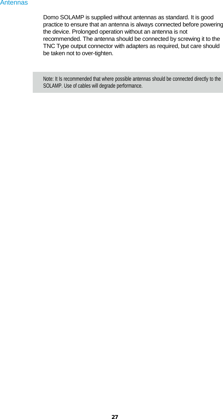  27  Antennas  Domo SOLAMP is supplied without antennas as standard. It is good practice to ensure that an antenna is always connected before powering the device. Prolonged operation without an antenna is not recommended. The antenna should be connected by screwing it to the TNC Type output connector with adapters as required, but care should be taken not to over-tighten.   Note: It Is recommended that where possible antennas should be connected directly to the SOLAMP. Use of cables will degrade performance.    