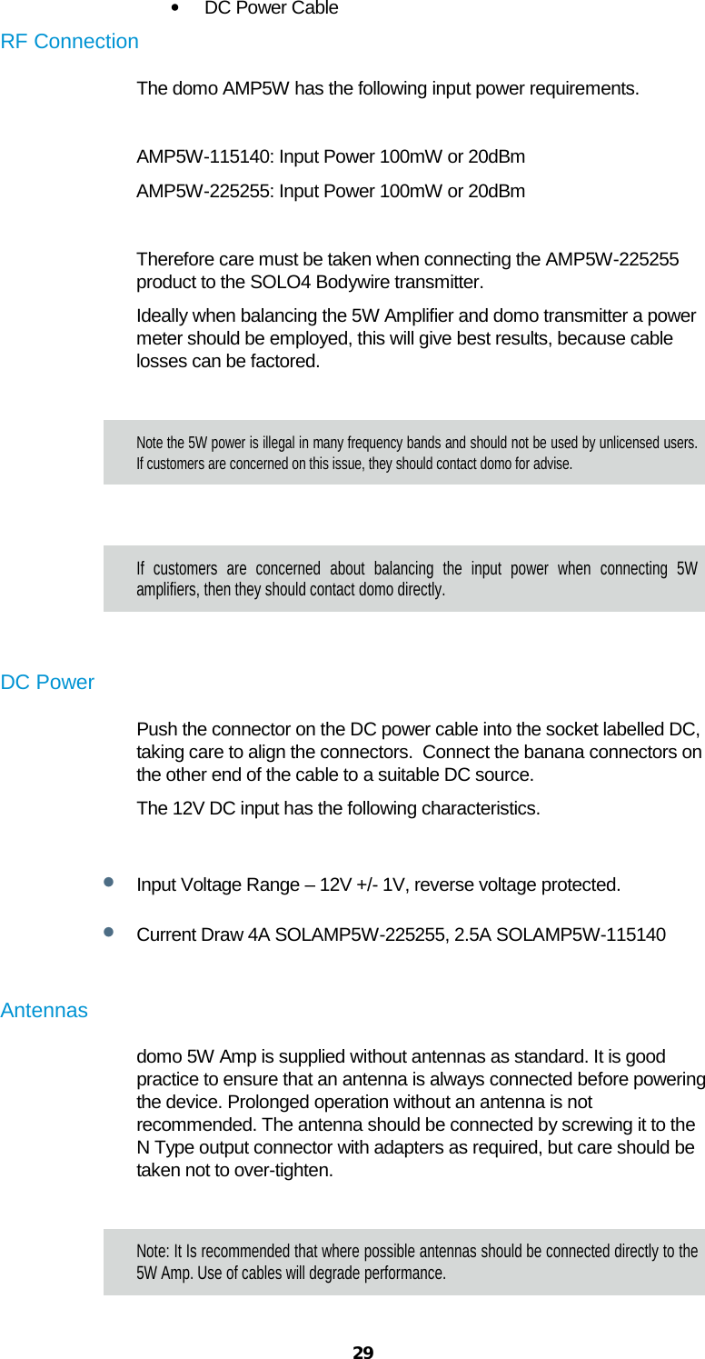  29 • DC Power Cable  RF Connection  The domo AMP5W has the following input power requirements.  AMP5W-115140: Input Power 100mW or 20dBm AMP5W-225255: Input Power 100mW or 20dBm  Therefore care must be taken when connecting the AMP5W-225255 product to the SOLO4 Bodywire transmitter. Ideally when balancing the 5W Amplifier and domo transmitter a power meter should be employed, this will give best results, because cable losses can be factored.   Note the 5W power is illegal in many frequency bands and should not be used by unlicensed users.  If customers are concerned on this issue, they should contact domo for advise.  If customers are concerned about balancing the input power when connecting 5W amplifiers, then they should contact domo directly.  DC Power Push the connector on the DC power cable into the socket labelled DC, taking care to align the connectors.  Connect the banana connectors on the other end of the cable to a suitable DC source.  The 12V DC input has the following characteristics.  • Input Voltage Range – 12V +/- 1V, reverse voltage protected.  • Current Draw 4A SOLAMP5W-225255, 2.5A SOLAMP5W-115140  Antennas  domo 5W Amp is supplied without antennas as standard. It is good practice to ensure that an antenna is always connected before powering the device. Prolonged operation without an antenna is not recommended. The antenna should be connected by screwing it to the N Type output connector with adapters as required, but care should be taken not to over-tighten.   Note: It Is recommended that where possible antennas should be connected directly to the 5W Amp. Use of cables will degrade performance. 