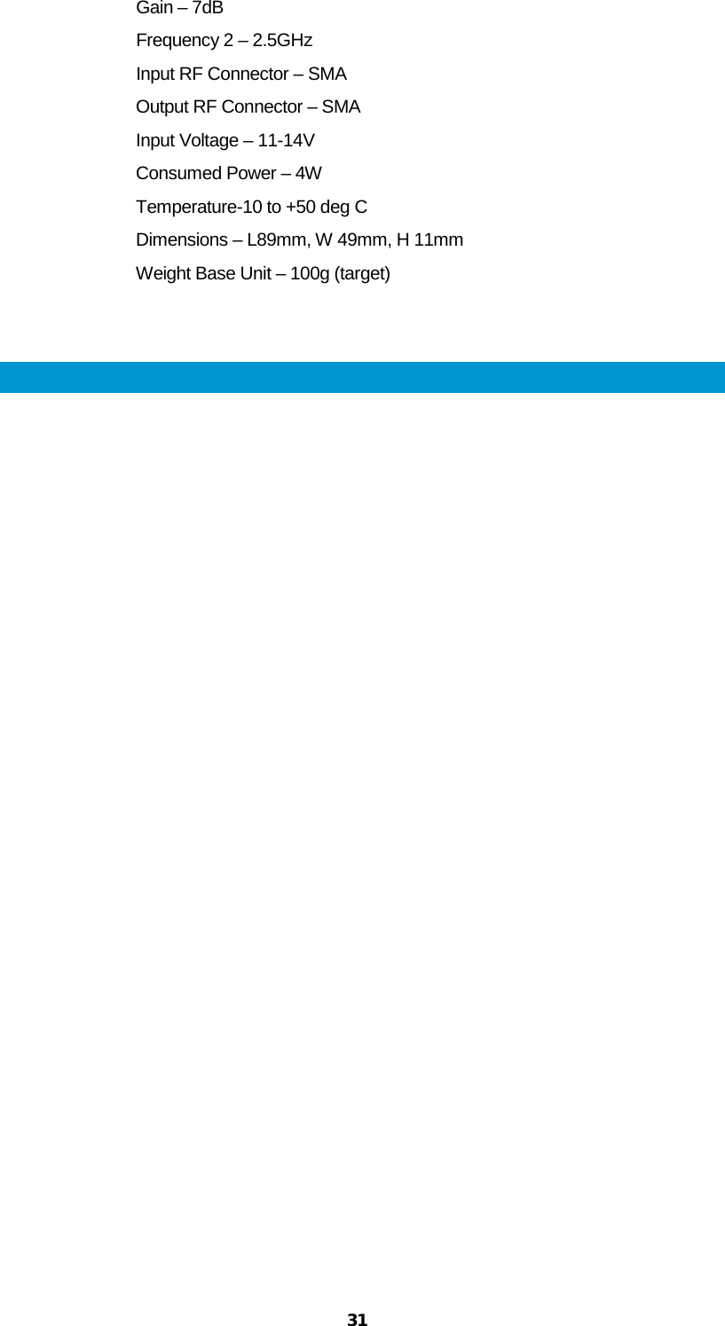  31 Gain – 7dB Frequency 2 – 2.5GHz Input RF Connector – SMA Output RF Connector – SMA Input Voltage – 11-14V Consumed Power – 4W Temperature-10 to +50 deg C Dimensions – L89mm, W 49mm, H 11mm Weight Base Unit – 100g (target)   