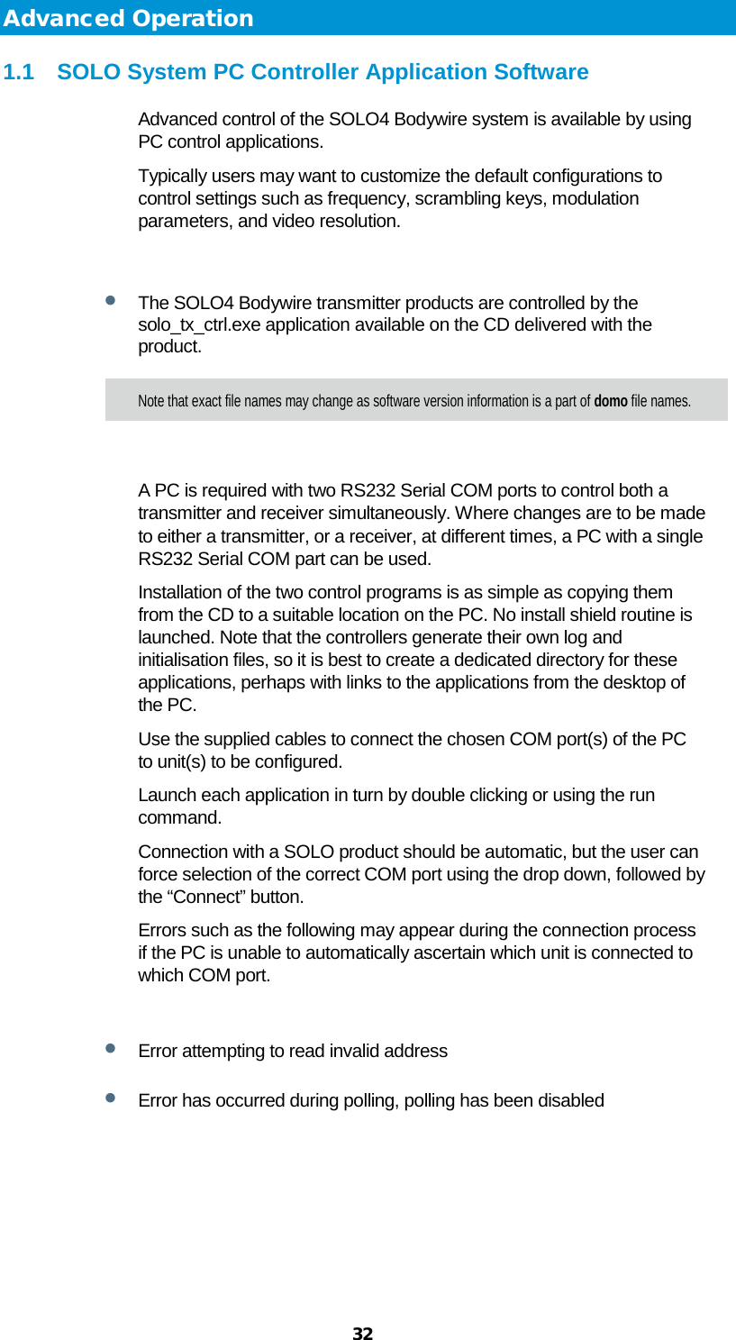  32 Advanced Operation 1.1 SOLO System PC Controller Application Software Advanced control of the SOLO4 Bodywire system is available by using PC control applications. Typically users may want to customize the default configurations to control settings such as frequency, scrambling keys, modulation parameters, and video resolution.  • The SOLO4 Bodywire transmitter products are controlled by the solo_tx_ctrl.exe application available on the CD delivered with the product. Note that exact file names may change as software version information is a part of domo file names.  A PC is required with two RS232 Serial COM ports to control both a transmitter and receiver simultaneously. Where changes are to be made to either a transmitter, or a receiver, at different times, a PC with a single RS232 Serial COM part can be used. Installation of the two control programs is as simple as copying them from the CD to a suitable location on the PC. No install shield routine is launched. Note that the controllers generate their own log and initialisation files, so it is best to create a dedicated directory for these applications, perhaps with links to the applications from the desktop of the PC. Use the supplied cables to connect the chosen COM port(s) of the PC to unit(s) to be configured. Launch each application in turn by double clicking or using the run command. Connection with a SOLO product should be automatic, but the user can force selection of the correct COM port using the drop down, followed by the “Connect” button. Errors such as the following may appear during the connection process if the PC is unable to automatically ascertain which unit is connected to which COM port.  • Error attempting to read invalid address • Error has occurred during polling, polling has been disabled 