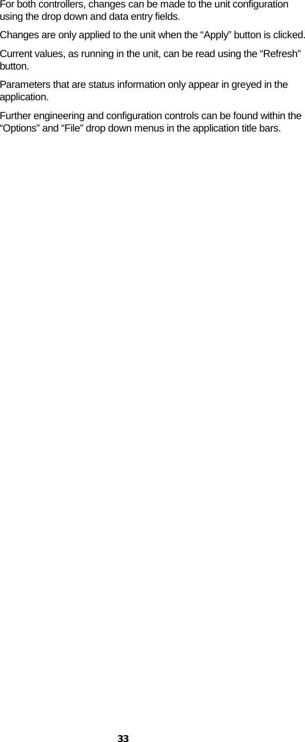  33 For both controllers, changes can be made to the unit configuration using the drop down and data entry fields. Changes are only applied to the unit when the “Apply” button is clicked.  Current values, as running in the unit, can be read using the “Refresh” button. Parameters that are status information only appear in greyed in the application. Further engineering and configuration controls can be found within the “Options” and “File” drop down menus in the application title bars. 