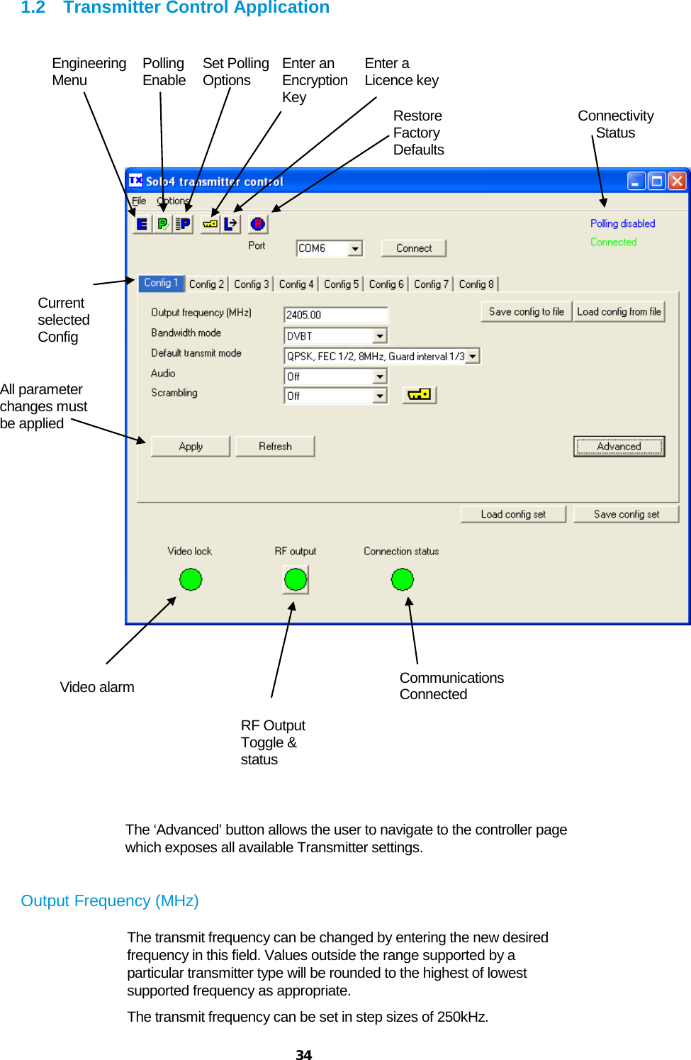  34 1.2 Transmitter Control Application              The ‘Advanced’ button allows the user to navigate to the controller page which exposes all available Transmitter settings.    Output Frequency (MHz) The transmit frequency can be changed by entering the new desired frequency in this field. Values outside the range supported by a particular transmitter type will be rounded to the highest of lowest supported frequency as appropriate. The transmit frequency can be set in step sizes of 250kHz. Engineering Menu Polling Enable Set Polling  Options Enter an Encryption Key Enter a Licence key Restore Factory Defaults Connectivity Status Video alarm RF Output Toggle &amp; status Current selected  Config All parameter changes must be applied Communications Connected 