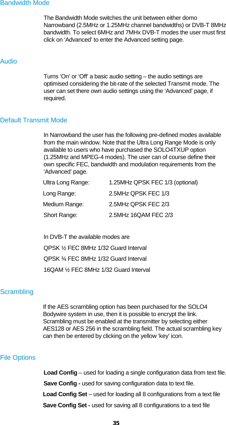  35  Bandwidth Mode The Bandwidth Mode switches the unit between either domo Narrowband (2.5MHz or 1.25MHz channel bandwidths) or DVB-T 8MHz bandwidth. To select 6MHz and 7MHx DVB-T modes the user must first click on ‘Advanced’ to enter the Advanced setting page.  Audio Turns ‘On’ or ‘Off’ a basic audio setting – the audio settings are optimised considering the bit-rate of the selected Transmit mode. The user can set there own audio settings using the ‘Advanced’ page, if required.  Default Transmit Mode In Narrowband the user has the following pre-defined modes available from the main window. Note that the Ultra Long Range Mode is only available to users who have purchased the SOLO4TXUP option (1.25MHz and MPEG-4 modes). The user can of course define their own specific FEC, bandwidth and modulation requirements from the ‘Advanced’ page. Ultra Long Range:  1.25MHz QPSK FEC 1/3 (optional) Long Range:     2.5MHz QPSK FEC 1/3 Medium Range:    2.5MHz QPSK FEC 2/3 Short Range:     2.5MHz 16QAM FEC 2/3  In DVB-T the available modes are QPSK ½ FEC 8MHz 1/32 Guard Interval QPSK ¾ FEC 8MHz 1/32 Guard Interval 16QAM ½ FEC 8MHz 1/32 Guard Interval  Scrambling If the AES scrambling option has been purchased for the SOLO4 Bodywire system in use, then it is possible to encrypt the link.  Scrambling must be enabled at the transmitter by selecting either AES128 or AES 256 in the scrambling field. The actual scrambling key can then be entered by clicking on the yellow ‘key’ icon.  File Options Load Config – used for loading a single configuration data from text file. Save Config - used for saving configuration data to text file. Load Config Set – used for loading all 8 configurations from a text file Save Config Set - used for saving all 8 configurations to a text file 