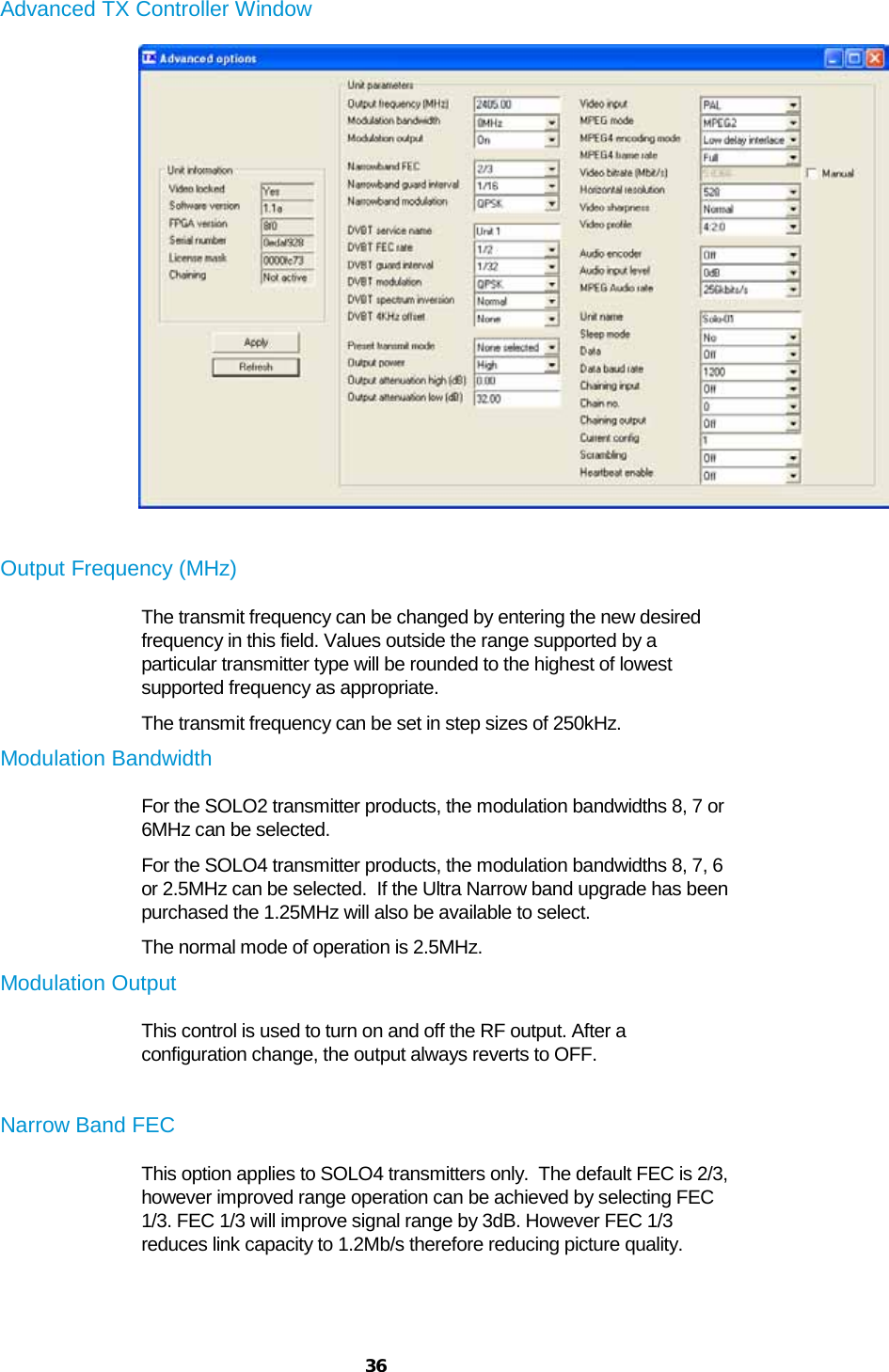  36  Advanced TX Controller Window   Output Frequency (MHz) The transmit frequency can be changed by entering the new desired frequency in this field. Values outside the range supported by a particular transmitter type will be rounded to the highest of lowest supported frequency as appropriate. The transmit frequency can be set in step sizes of 250kHz. Modulation Bandwidth For the SOLO2 transmitter products, the modulation bandwidths 8, 7 or 6MHz can be selected. For the SOLO4 transmitter products, the modulation bandwidths 8, 7, 6 or 2.5MHz can be selected.  If the Ultra Narrow band upgrade has been purchased the 1.25MHz will also be available to select. The normal mode of operation is 2.5MHz. Modulation Output This control is used to turn on and off the RF output. After a configuration change, the output always reverts to OFF.  Narrow Band FEC This option applies to SOLO4 transmitters only.  The default FEC is 2/3, however improved range operation can be achieved by selecting FEC 1/3. FEC 1/3 will improve signal range by 3dB. However FEC 1/3 reduces link capacity to 1.2Mb/s therefore reducing picture quality.  