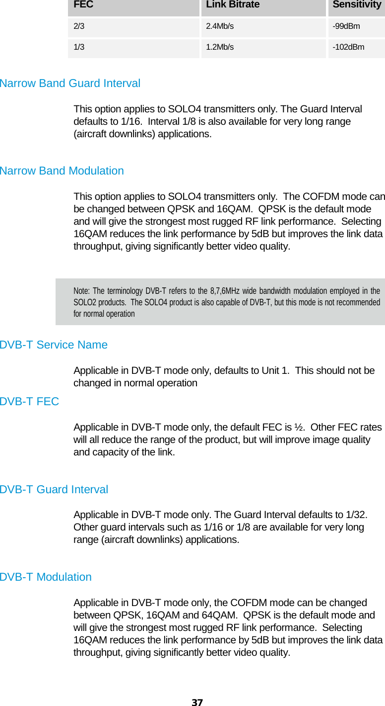  37   FEC Link Bitrate Sensitivity  2/3 2.4Mb/s -99dBm 1/3 1.2Mb/s  -102dBm  Narrow Band Guard Interval This option applies to SOLO4 transmitters only. The Guard Interval defaults to 1/16.  Interval 1/8 is also available for very long range (aircraft downlinks) applications.  Narrow Band Modulation This option applies to SOLO4 transmitters only.  The COFDM mode can be changed between QPSK and 16QAM.  QPSK is the default mode and will give the strongest most rugged RF link performance.  Selecting 16QAM reduces the link performance by 5dB but improves the link data throughput, giving significantly better video quality.  Note: The terminology DVB-T refers to the 8,7,6MHz wide bandwidth modulation employed in the SOLO2 products.  The SOLO4 product is also capable of DVB-T, but this mode is not recommended for normal operation DVB-T Service Name Applicable in DVB-T mode only, defaults to Unit 1.  This should not be changed in normal operation DVB-T FEC Applicable in DVB-T mode only, the default FEC is ½.  Other FEC rates will all reduce the range of the product, but will improve image quality and capacity of the link.  DVB-T Guard Interval Applicable in DVB-T mode only. The Guard Interval defaults to 1/32.  Other guard intervals such as 1/16 or 1/8 are available for very long range (aircraft downlinks) applications.  DVB-T Modulation Applicable in DVB-T mode only, the COFDM mode can be changed between QPSK, 16QAM and 64QAM.  QPSK is the default mode and will give the strongest most rugged RF link performance.  Selecting 16QAM reduces the link performance by 5dB but improves the link data throughput, giving significantly better video quality.  