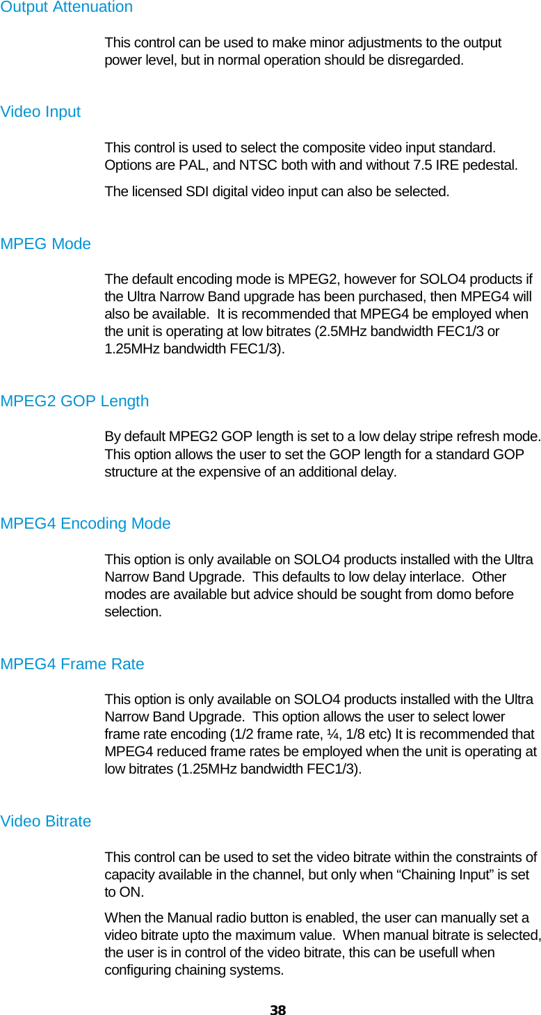  38  Output Attenuation This control can be used to make minor adjustments to the output power level, but in normal operation should be disregarded.  Video Input This control is used to select the composite video input standard. Options are PAL, and NTSC both with and without 7.5 IRE pedestal. The licensed SDI digital video input can also be selected.  MPEG Mode The default encoding mode is MPEG2, however for SOLO4 products if the Ultra Narrow Band upgrade has been purchased, then MPEG4 will also be available.  It is recommended that MPEG4 be employed when the unit is operating at low bitrates (2.5MHz bandwidth FEC1/3 or 1.25MHz bandwidth FEC1/3).  MPEG2 GOP Length By default MPEG2 GOP length is set to a low delay stripe refresh mode.  This option allows the user to set the GOP length for a standard GOP structure at the expensive of an additional delay.  MPEG4 Encoding Mode This option is only available on SOLO4 products installed with the Ultra Narrow Band Upgrade.  This defaults to low delay interlace.  Other modes are available but advice should be sought from domo before selection.  MPEG4 Frame Rate This option is only available on SOLO4 products installed with the Ultra Narrow Band Upgrade.  This option allows the user to select lower frame rate encoding (1/2 frame rate, ¼, 1/8 etc) It is recommended that MPEG4 reduced frame rates be employed when the unit is operating at low bitrates (1.25MHz bandwidth FEC1/3).  Video Bitrate This control can be used to set the video bitrate within the constraints of capacity available in the channel, but only when “Chaining Input” is set to ON. When the Manual radio button is enabled, the user can manually set a video bitrate upto the maximum value.  When manual bitrate is selected, the user is in control of the video bitrate, this can be usefull when configuring chaining systems. 