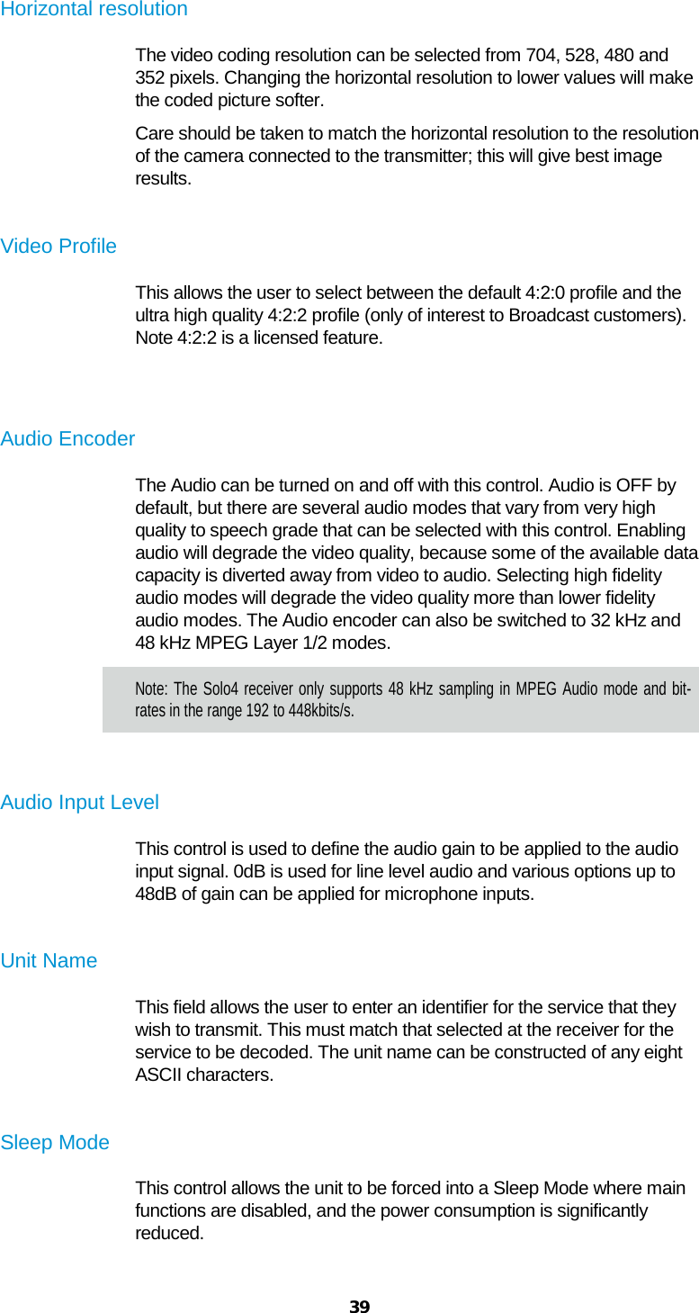  39  Horizontal resolution The video coding resolution can be selected from 704, 528, 480 and 352 pixels. Changing the horizontal resolution to lower values will make the coded picture softer. Care should be taken to match the horizontal resolution to the resolution of the camera connected to the transmitter; this will give best image results.  Video Profile This allows the user to select between the default 4:2:0 profile and the ultra high quality 4:2:2 profile (only of interest to Broadcast customers).  Note 4:2:2 is a licensed feature.   Audio Encoder The Audio can be turned on and off with this control. Audio is OFF by default, but there are several audio modes that vary from very high quality to speech grade that can be selected with this control. Enabling audio will degrade the video quality, because some of the available data capacity is diverted away from video to audio. Selecting high fidelity audio modes will degrade the video quality more than lower fidelity audio modes. The Audio encoder can also be switched to 32 kHz and 48 kHz MPEG Layer 1/2 modes. Note: The Solo4 receiver only supports 48 kHz sampling in MPEG Audio mode and bit-rates in the range 192 to 448kbits/s.  Audio Input Level This control is used to define the audio gain to be applied to the audio input signal. 0dB is used for line level audio and various options up to 48dB of gain can be applied for microphone inputs.  Unit Name This field allows the user to enter an identifier for the service that they wish to transmit. This must match that selected at the receiver for the service to be decoded. The unit name can be constructed of any eight ASCII characters.  Sleep Mode This control allows the unit to be forced into a Sleep Mode where main functions are disabled, and the power consumption is significantly reduced.  