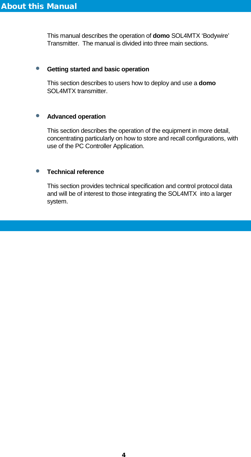  4 About this Manual  This manual describes the operation of domo SOL4MTX ‘Bodywire’ Transmitter.  The manual is divided into three main sections.  • Getting started and basic operation This section describes to users how to deploy and use a domo SOL4MTX transmitter.   • Advanced operation This section describes the operation of the equipment in more detail, concentrating particularly on how to store and recall configurations, with use of the PC Controller Application.  • Technical reference This section provides technical specification and control protocol data and will be of interest to those integrating the SOL4MTX  into a larger system.  