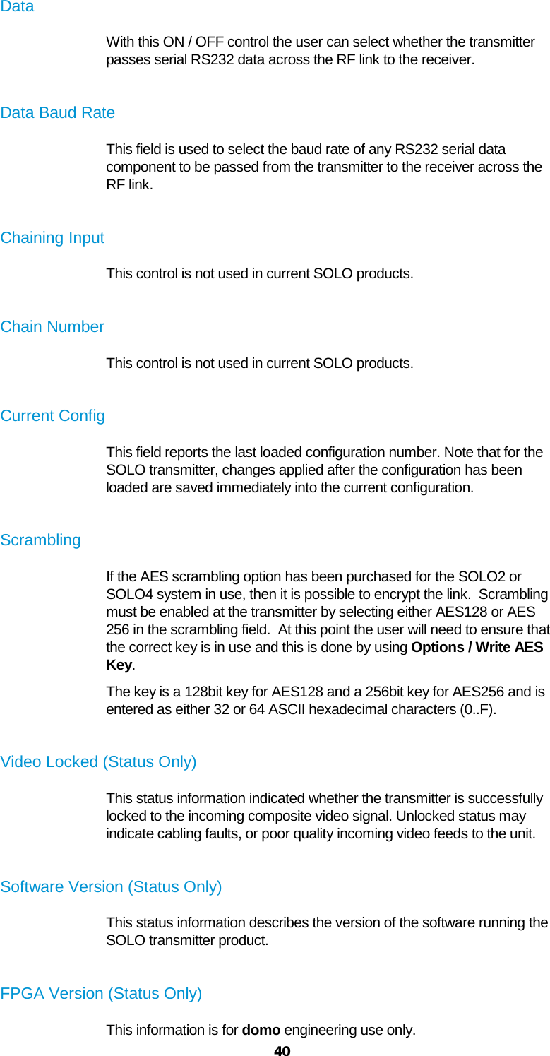  40 Data With this ON / OFF control the user can select whether the transmitter passes serial RS232 data across the RF link to the receiver.  Data Baud Rate This field is used to select the baud rate of any RS232 serial data component to be passed from the transmitter to the receiver across the RF link.  Chaining Input This control is not used in current SOLO products.  Chain Number This control is not used in current SOLO products.  Current Config This field reports the last loaded configuration number. Note that for the SOLO transmitter, changes applied after the configuration has been loaded are saved immediately into the current configuration.  Scrambling If the AES scrambling option has been purchased for the SOLO2 or SOLO4 system in use, then it is possible to encrypt the link.  Scrambling must be enabled at the transmitter by selecting either AES128 or AES 256 in the scrambling field.  At this point the user will need to ensure that the correct key is in use and this is done by using Options / Write AES Key. The key is a 128bit key for AES128 and a 256bit key for AES256 and is entered as either 32 or 64 ASCII hexadecimal characters (0..F).  Video Locked (Status Only) This status information indicated whether the transmitter is successfully locked to the incoming composite video signal. Unlocked status may indicate cabling faults, or poor quality incoming video feeds to the unit.  Software Version (Status Only) This status information describes the version of the software running the SOLO transmitter product.  FPGA Version (Status Only) This information is for domo engineering use only. 