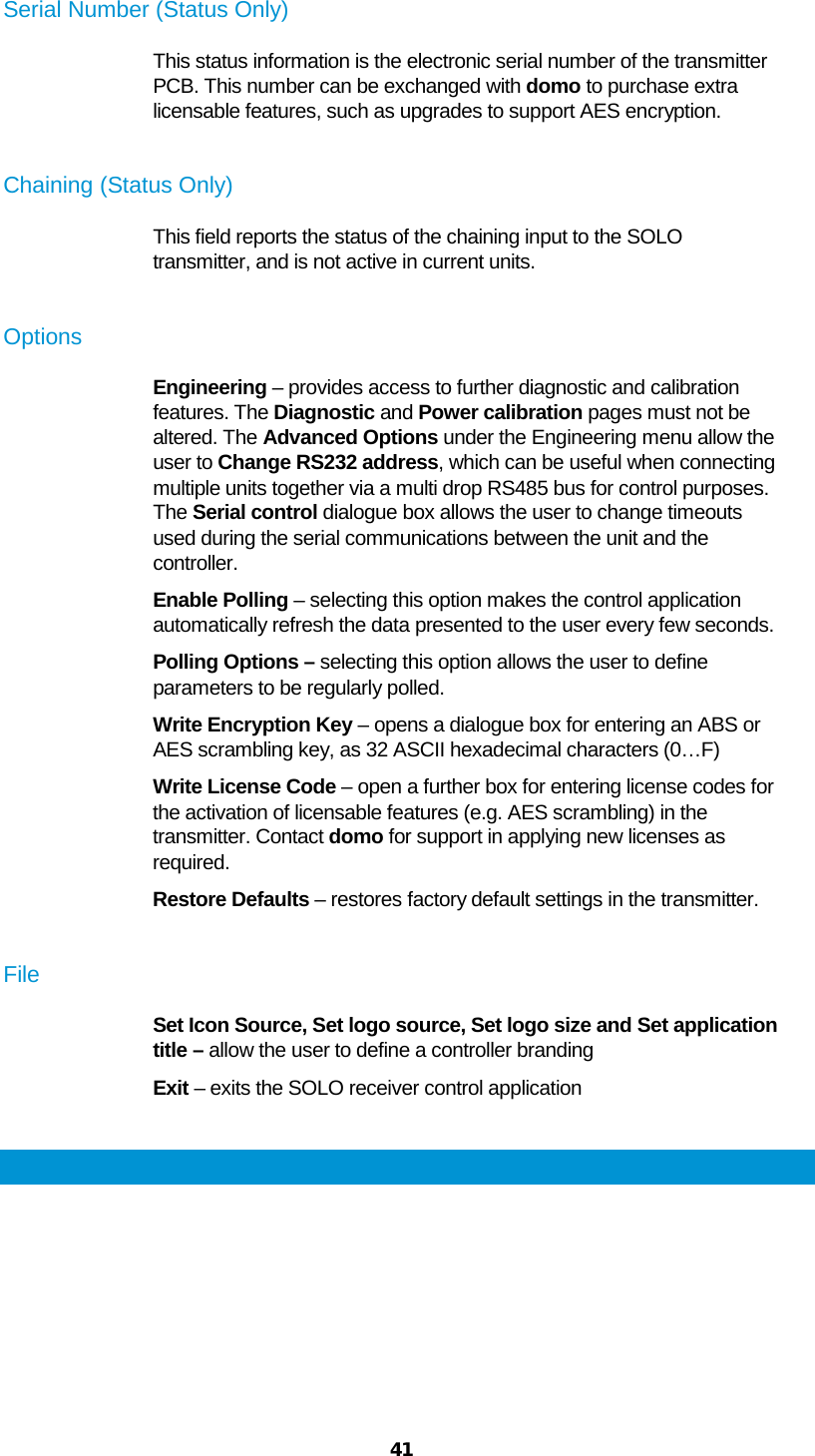  41  Serial Number (Status Only) This status information is the electronic serial number of the transmitter PCB. This number can be exchanged with domo to purchase extra licensable features, such as upgrades to support AES encryption.  Chaining (Status Only) This field reports the status of the chaining input to the SOLO transmitter, and is not active in current units.  Options Engineering – provides access to further diagnostic and calibration features. The Diagnostic and Power calibration pages must not be altered. The Advanced Options under the Engineering menu allow the user to Change RS232 address, which can be useful when connecting multiple units together via a multi drop RS485 bus for control purposes. The Serial control dialogue box allows the user to change timeouts used during the serial communications between the unit and the controller. Enable Polling – selecting this option makes the control application automatically refresh the data presented to the user every few seconds. Polling Options – selecting this option allows the user to define parameters to be regularly polled. Write Encryption Key – opens a dialogue box for entering an ABS or AES scrambling key, as 32 ASCII hexadecimal characters (0…F) Write License Code – open a further box for entering license codes for the activation of licensable features (e.g. AES scrambling) in the transmitter. Contact domo for support in applying new licenses as required. Restore Defaults – restores factory default settings in the transmitter.  File Set Icon Source, Set logo source, Set logo size and Set application title – allow the user to define a controller branding Exit – exits the SOLO receiver control application  