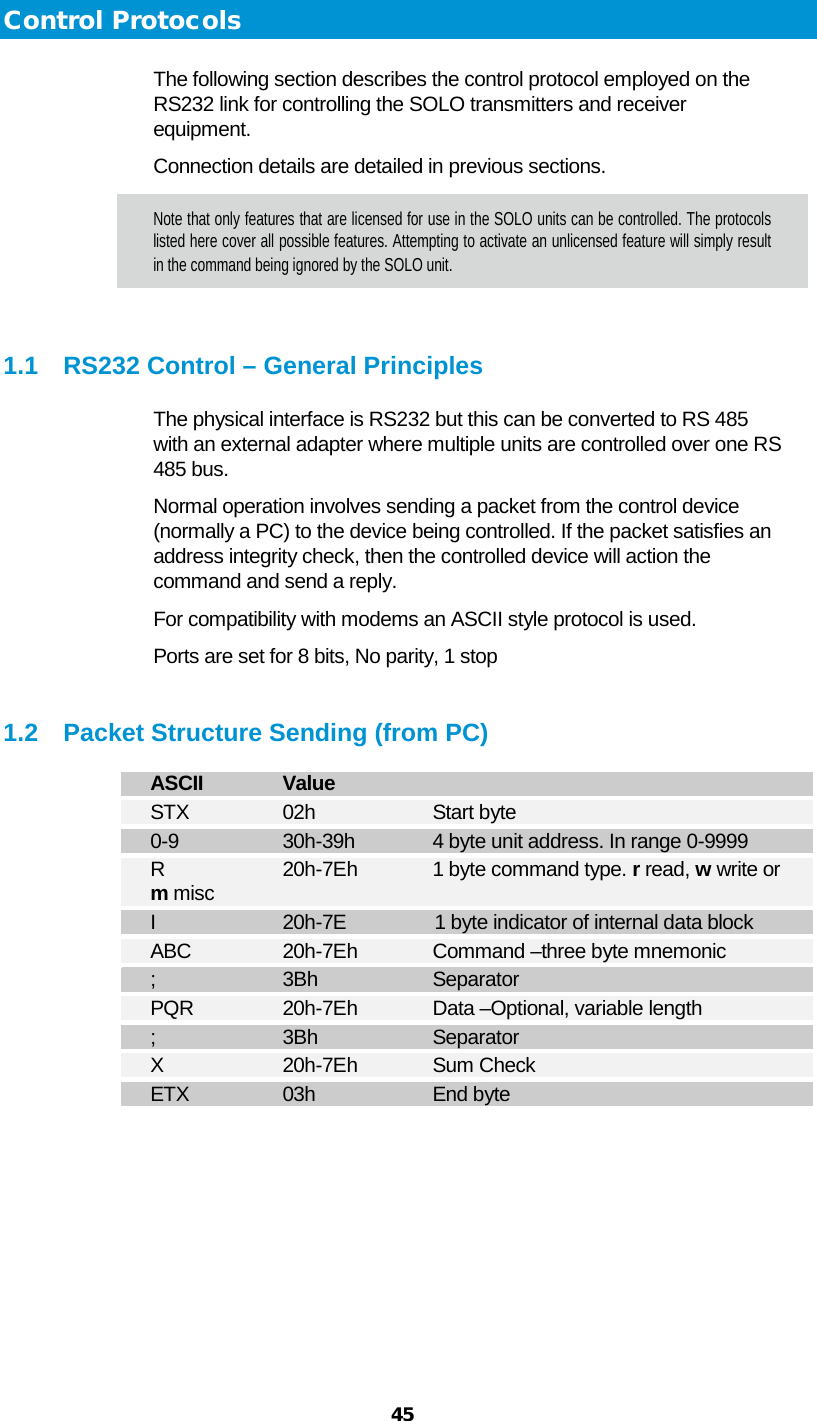  45   Control Protocols The following section describes the control protocol employed on the RS232 link for controlling the SOLO transmitters and receiver equipment. Connection details are detailed in previous sections. Note that only features that are licensed for use in the SOLO units can be controlled. The protocols listed here cover all possible features. Attempting to activate an unlicensed feature will simply result in the command being ignored by the SOLO unit.   1.1 RS232 Control – General Principles The physical interface is RS232 but this can be converted to RS 485 with an external adapter where multiple units are controlled over one RS 485 bus. Normal operation involves sending a packet from the control device (normally a PC) to the device being controlled. If the packet satisfies an address integrity check, then the controlled device will action the command and send a reply. For compatibility with modems an ASCII style protocol is used.  Ports are set for 8 bits, No parity, 1 stop   1.2 Packet Structure Sending (from PC) ASCII   Value STX    02h    Start byte 0-9    30h-39h  4 byte unit address. In range 0-9999 R    20h-7Eh 1 byte command type. r read, w write or   m misc  I    20h-7E    1 byte indicator of internal data block ABC    20h-7Eh  Command –three byte mnemonic  ;    3Bh    Separator PQR    20h-7Eh Data –Optional, variable length ;    3Bh    Separator X    20h-7Eh Sum Check ETX    03h    End byte   