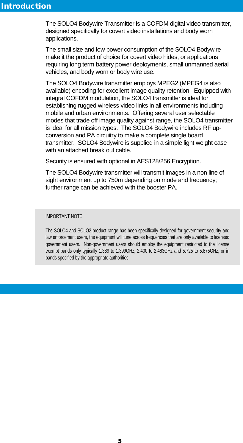  5 Introduction The SOLO4 Bodywire Transmitter is a COFDM digital video transmitter, designed specifically for covert video installations and body worn applications. The small size and low power consumption of the SOLO4 Bodywire make it the product of choice for covert video hides, or applications requiring long term battery power deployments, small unmanned aerial vehicles, and body worn or body wire use. The SOLO4 Bodywire transmitter employs MPEG2 (MPEG4 is also available) encoding for excellent image quality retention.  Equipped with integral COFDM modulation, the SOLO4 transmitter is ideal for establishing rugged wireless video links in all environments including mobile and urban environments.  Offering several user selectable modes that trade off image quality against range, the SOLO4 transmitter is ideal for all mission types.  The SOLO4 Bodywire includes RF up-conversion and PA circuitry to make a complete single board transmitter.  SOLO4 Bodywire is supplied in a simple light weight case with an attached break out cable. Security is ensured with optional in AES128/256 Encryption.   The SOLO4 Bodywire transmitter will transmit images in a non line of sight environment up to 750m depending on mode and frequency; further range can be achieved with the booster PA.  IMPORTANT NOTE The SOLO4 and SOLO2 product range has been specifically designed for government security and law enforcement users, the equipment will tune across frequencies that are only available to licensed government users.  Non-government users should employ the equipment restricted to the license exempt bands only typically 1.389 to 1.399GHz, 2.400 to 2.483GHz and 5.725 to 5.875GHz, or in bands specified by the appropriate authorities.  