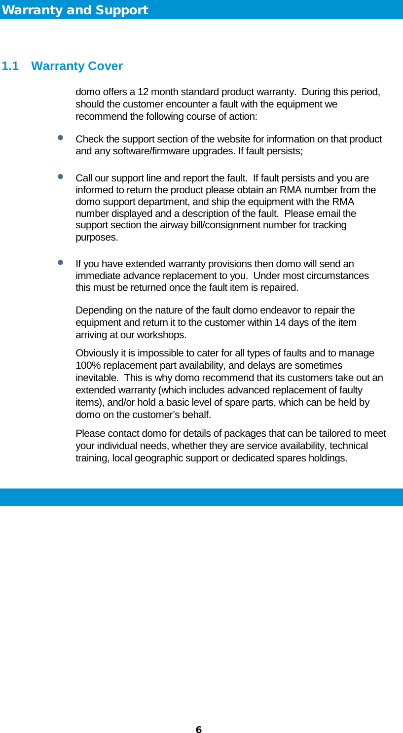  6 Warranty and Support  1.1 Warranty Cover domo offers a 12 month standard product warranty.  During this period, should the customer encounter a fault with the equipment we recommend the following course of action: • Check the support section of the website for information on that product and any software/firmware upgrades. If fault persists; • Call our support line and report the fault.  If fault persists and you are informed to return the product please obtain an RMA number from the domo support department, and ship the equipment with the RMA number displayed and a description of the fault.  Please email the support section the airway bill/consignment number for tracking purposes. • If you have extended warranty provisions then domo will send an immediate advance replacement to you.  Under most circumstances this must be returned once the fault item is repaired. Depending on the nature of the fault domo endeavor to repair the equipment and return it to the customer within 14 days of the item arriving at our workshops.   Obviously it is impossible to cater for all types of faults and to manage 100% replacement part availability, and delays are sometimes inevitable.  This is why domo recommend that its customers take out an extended warranty (which includes advanced replacement of faulty items), and/or hold a basic level of spare parts, which can be held by domo on the customer’s behalf.   Please contact domo for details of packages that can be tailored to meet your individual needs, whether they are service availability, technical training, local geographic support or dedicated spares holdings.  