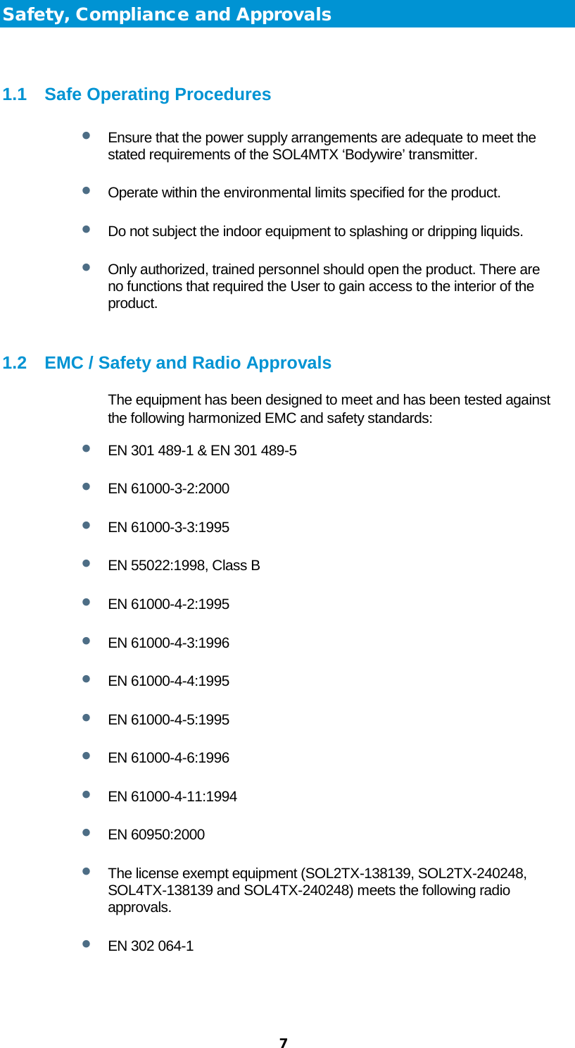  7 Safety, Compliance and Approvals  1.1 Safe Operating Procedures • Ensure that the power supply arrangements are adequate to meet the stated requirements of the SOL4MTX ‘Bodywire’ transmitter. • Operate within the environmental limits specified for the product. • Do not subject the indoor equipment to splashing or dripping liquids. • Only authorized, trained personnel should open the product. There are no functions that required the User to gain access to the interior of the product.  1.2 EMC / Safety and Radio Approvals The equipment has been designed to meet and has been tested against the following harmonized EMC and safety standards: • EN 301 489-1 &amp; EN 301 489-5 • EN 61000-3-2:2000 • EN 61000-3-3:1995 • EN 55022:1998, Class B • EN 61000-4-2:1995 • EN 61000-4-3:1996 • EN 61000-4-4:1995 • EN 61000-4-5:1995 • EN 61000-4-6:1996 • EN 61000-4-11:1994 • EN 60950:2000 • The license exempt equipment (SOL2TX-138139, SOL2TX-240248, SOL4TX-138139 and SOL4TX-240248) meets the following radio approvals.  • EN 302 064-1  