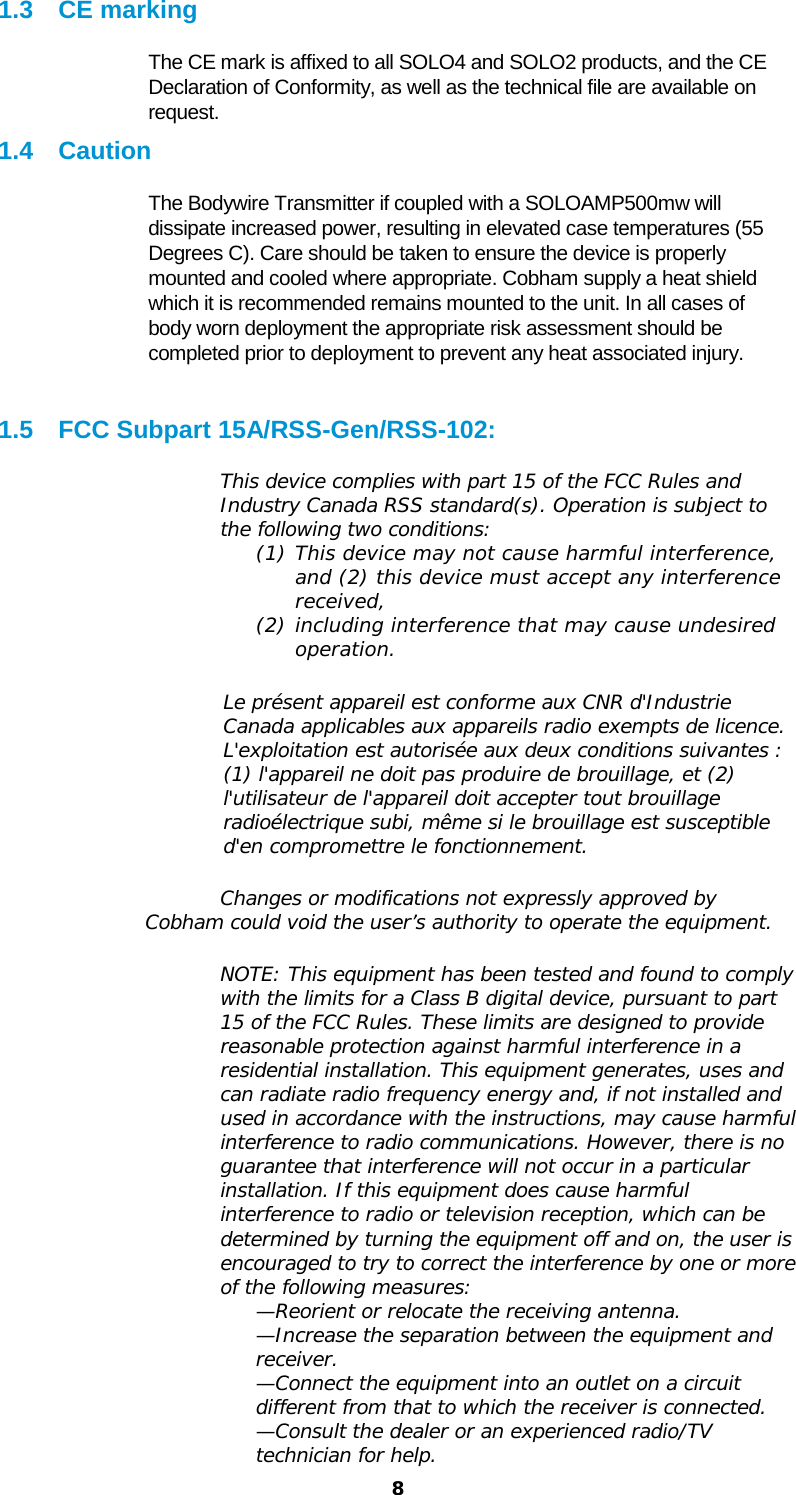  8 1.3  CE marking The CE mark is affixed to all SOLO4 and SOLO2 products, and the CE Declaration of Conformity, as well as the technical file are available on request. 1.4 Caution The Bodywire Transmitter if coupled with a SOLOAMP500mw will dissipate increased power, resulting in elevated case temperatures (55 Degrees C). Care should be taken to ensure the device is properly mounted and cooled where appropriate. Cobham supply a heat shield which it is recommended remains mounted to the unit. In all cases of body worn deployment the appropriate risk assessment should be completed prior to deployment to prevent any heat associated injury.  1.5 FCC Subpart 15A/RSS-Gen/RSS-102: This device complies with part 15 of the FCC Rules and Industry Canada RSS standard(s). Operation is subject to the following two conditions:  (1) This device may not cause harmful interference, and (2) this device must accept any interference received,  (2) including interference that may cause undesired operation.  Le présent appareil est conforme aux CNR d&apos;Industrie Canada applicables aux appareils radio exempts de licence. L&apos;exploitation est autorisée aux deux conditions suivantes : (1) l&apos;appareil ne doit pas produire de brouillage, et (2) l&apos;utilisateur de l&apos;appareil doit accepter tout brouillage radioélectrique subi, même si le brouillage est susceptible d&apos;en compromettre le fonctionnement.  Changes or modifications not expressly approved by Cobham could void the user’s authority to operate the equipment.  NOTE: This equipment has been tested and found to comply with the limits for a Class B digital device, pursuant to part 15 of the FCC Rules. These limits are designed to provide reasonable protection against harmful interference in a residential installation. This equipment generates, uses and can radiate radio frequency energy and, if not installed and used in accordance with the instructions, may cause harmful interference to radio communications. However, there is no guarantee that interference will not occur in a particular installation. If this equipment does cause harmful interference to radio or television reception, which can be determined by turning the equipment off and on, the user is encouraged to try to correct the interference by one or more of the following measures: —Reorient or relocate the receiving antenna. —Increase the separation between the equipment and receiver. —Connect the equipment into an outlet on a circuit different from that to which the receiver is connected. —Consult the dealer or an experienced radio/TV technician for help. 