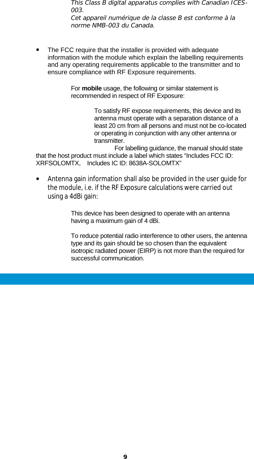  9  This Class B digital apparatus complies with Canadian ICES-003. Cet appareil numérique de la classe B est conforme à la norme NMB-003 du Canada.   • The FCC require that the installer is provided with adequate information with the module which explain the labelling requirements and any operating requirements applicable to the transmitter and to ensure compliance with RF Exposure requirements.   For mobile usage, the following or similar statement is recommended in respect of RF Exposure:  To satisfy RF expose requirements, this device and its antenna must operate with a separation distance of a least 20 cm from all persons and must not be co-located or operating in conjunction with any other antenna or transmitter.                                                 For labelling guidance, the manual should state that the host product must include a label which states “Includes FCC ID: XRFSOLOMTX,    Includes IC ID: 8638A-SOLOMTX”  • Antenna gain information shall also be provided in the user guide for the module, i.e. if the RF Exposure calculations were carried out using a 4dBi gain:   This device has been designed to operate with an antenna having a maximum gain of 4 dBi.  To reduce potential radio interference to other users, the antenna type and its gain should be so chosen than the equivalent isotropic radiated power (EIRP) is not more than the required for successful communication.  