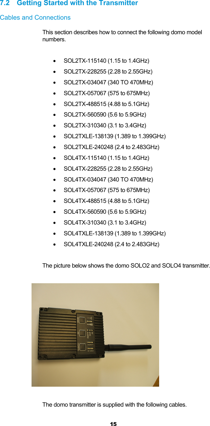  15 7.2  Getting Started with the Transmitter Cables and Connections This section describes how to connect the following domo model numbers.    SOL2TX-115140 (1.15 to 1.4GHz)   SOL2TX-228255 (2.28 to 2.55GHz)   SOL2TX-034047 (340 TO 470MHz)   SOL2TX-057067 (575 to 675MHz)   SOL2TX-488515 (4.88 to 5.1GHz)   SOL2TX-560590 (5.6 to 5.9GHz)   SOL2TX-310340 (3.1 to 3.4GHz)   SOL2TXLE-138139 (1.389 to 1.399GHz)   SOL2TXLE-240248 (2.4 to 2.483GHz)   SOL4TX-115140 (1.15 to 1.4GHz)   SOL4TX-228255 (2.28 to 2.55GHz)   SOL4TX-034047 (340 TO 470MHz)   SOL4TX-057067 (575 to 675MHz)   SOL4TX-488515 (4.88 to 5.1GHz)   SOL4TX-560590 (5.6 to 5.9GHz)   SOL4TX-310340 (3.1 to 3.4GHz)   SOL4TXLE-138139 (1.389 to 1.399GHz)   SOL4TXLE-240248 (2.4 to 2.483GHz)  The picture below shows the domo SOLO2 and SOLO4 transmitter.    The domo transmitter is supplied with the following cables. 