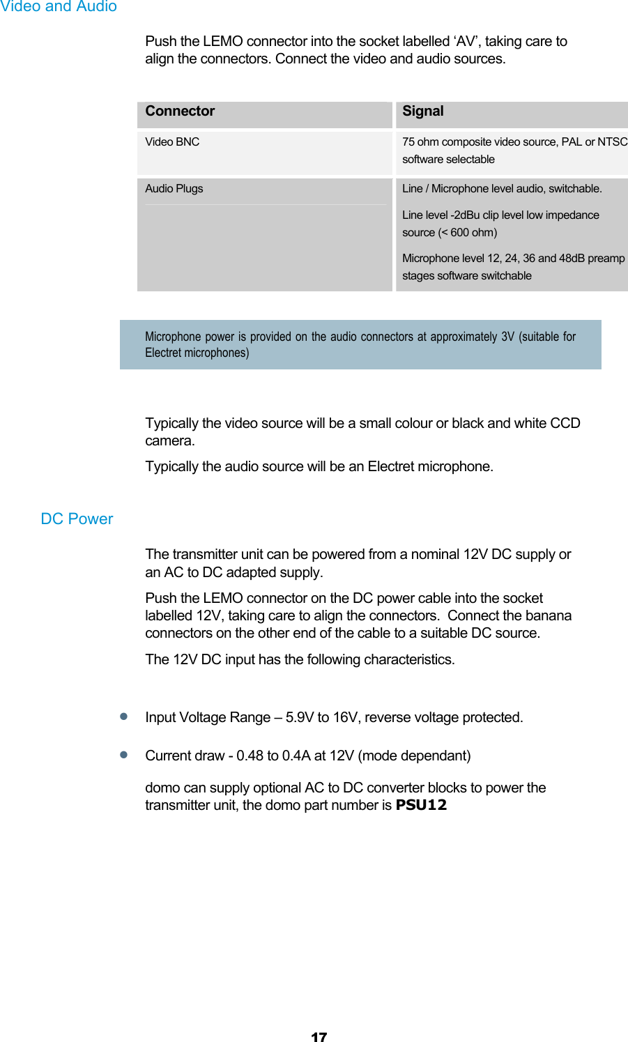  17 Video and Audio Push the LEMO connector into the socket labelled ‘AV’, taking care to align the connectors. Connect the video and audio sources.  Connector  Signal Video BNC 75 ohm composite video source, PAL or NTSC software selectable Audio Plugs  Line / Microphone level audio, switchable. Line level -2dBu clip level low impedance source (&lt; 600 ohm) Microphone level 12, 24, 36 and 48dB preamp stages software switchable  Microphone power is provided on the audio connectors at approximately 3V (suitable for Electret microphones)    Typically the video source will be a small colour or black and white CCD camera. Typically the audio source will be an Electret microphone.  DC Power The transmitter unit can be powered from a nominal 12V DC supply or an AC to DC adapted supply.  Push the LEMO connector on the DC power cable into the socket labelled 12V, taking care to align the connectors.  Connect the banana connectors on the other end of the cable to a suitable DC source.  The 12V DC input has the following characteristics.   Input Voltage Range – 5.9V to 16V, reverse voltage protected.   Current draw - 0.48 to 0.4A at 12V (mode dependant) domo can supply optional AC to DC converter blocks to power the transmitter unit, the domo part number is PSU12  