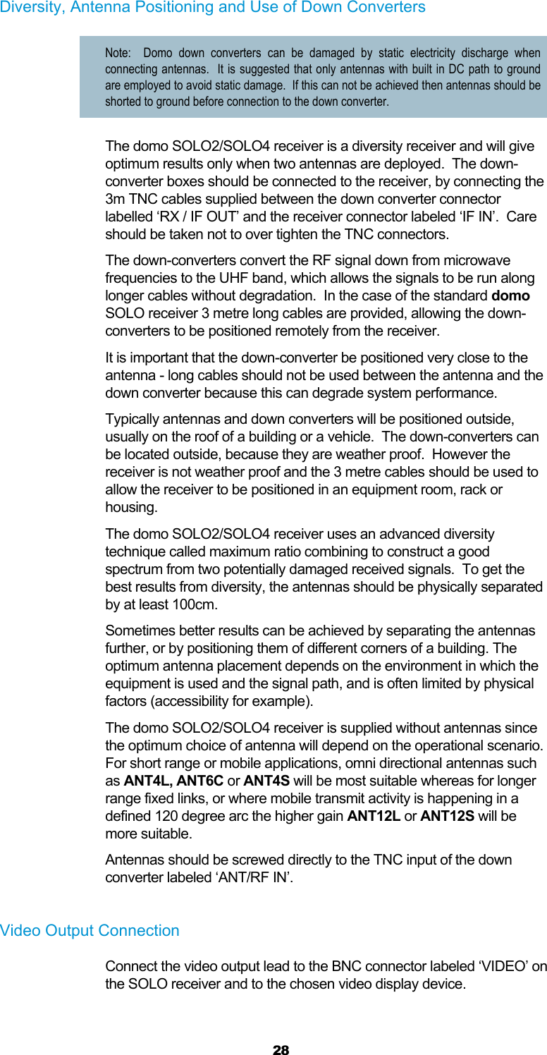  28 Diversity, Antenna Positioning and Use of Down Converters Note:  Domo down converters can be damaged by static electricity discharge when connecting antennas.  It is suggested that only antennas with built in DC path to ground are employed to avoid static damage.  If this can not be achieved then antennas should be shorted to ground before connection to the down converter. The domo SOLO2/SOLO4 receiver is a diversity receiver and will give optimum results only when two antennas are deployed.  The down-converter boxes should be connected to the receiver, by connecting the 3m TNC cables supplied between the down converter connector labelled ‘RX / IF OUT’ and the receiver connector labeled ‘IF IN’.  Care should be taken not to over tighten the TNC connectors. The down-converters convert the RF signal down from microwave frequencies to the UHF band, which allows the signals to be run along longer cables without degradation.  In the case of the standard domo SOLO receiver 3 metre long cables are provided, allowing the down-converters to be positioned remotely from the receiver. It is important that the down-converter be positioned very close to the antenna - long cables should not be used between the antenna and the down converter because this can degrade system performance.  Typically antennas and down converters will be positioned outside, usually on the roof of a building or a vehicle.  The down-converters can be located outside, because they are weather proof.  However the receiver is not weather proof and the 3 metre cables should be used to allow the receiver to be positioned in an equipment room, rack or housing. The domo SOLO2/SOLO4 receiver uses an advanced diversity technique called maximum ratio combining to construct a good spectrum from two potentially damaged received signals.  To get the best results from diversity, the antennas should be physically separated by at least 100cm. Sometimes better results can be achieved by separating the antennas further, or by positioning them of different corners of a building. The optimum antenna placement depends on the environment in which the equipment is used and the signal path, and is often limited by physical factors (accessibility for example). The domo SOLO2/SOLO4 receiver is supplied without antennas since the optimum choice of antenna will depend on the operational scenario.  For short range or mobile applications, omni directional antennas such as ANT4L, ANT6C or ANT4S will be most suitable whereas for longer range fixed links, or where mobile transmit activity is happening in a defined 120 degree arc the higher gain ANT12L or ANT12S will be more suitable.  Antennas should be screwed directly to the TNC input of the down converter labeled ‘ANT/RF IN’.  Video Output Connection Connect the video output lead to the BNC connector labeled ‘VIDEO’ on the SOLO receiver and to the chosen video display device.   