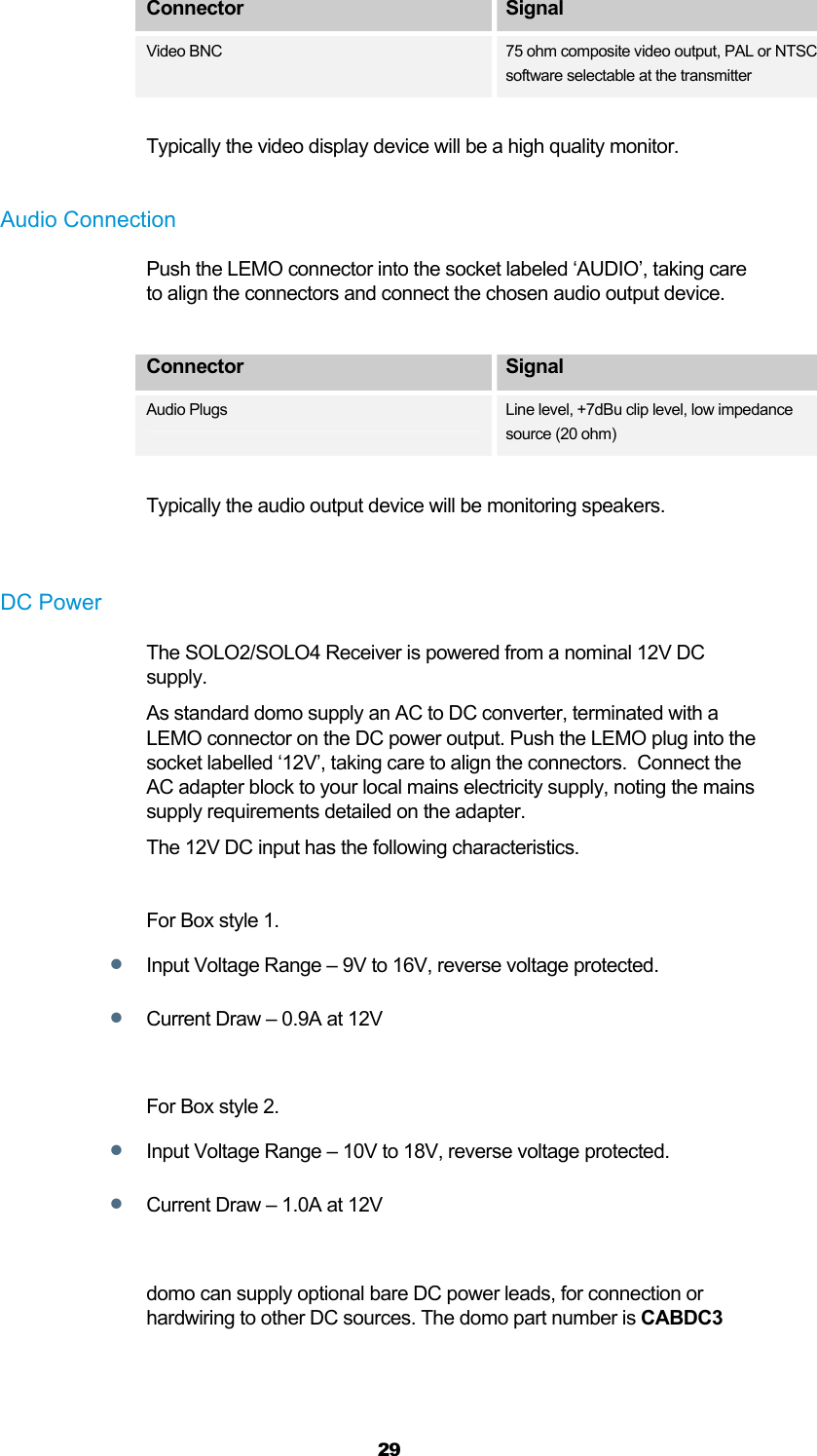  29 Connector  Signal Video BNC 75 ohm composite video output, PAL or NTSC software selectable at the transmitter  Typically the video display device will be a high quality monitor.  Audio Connection Push the LEMO connector into the socket labeled ‘AUDIO’, taking care to align the connectors and connect the chosen audio output device.  Connector  Signal Audio Plugs  Line level, +7dBu clip level, low impedance source (20 ohm)  Typically the audio output device will be monitoring speakers.    DC Power The SOLO2/SOLO4 Receiver is powered from a nominal 12V DC supply. As standard domo supply an AC to DC converter, terminated with a LEMO connector on the DC power output. Push the LEMO plug into the socket labelled ‘12V’, taking care to align the connectors.  Connect the AC adapter block to your local mains electricity supply, noting the mains supply requirements detailed on the adapter. The 12V DC input has the following characteristics.  For Box style 1.  Input Voltage Range – 9V to 16V, reverse voltage protected.   Current Draw – 0.9A at 12V  For Box style 2.  Input Voltage Range – 10V to 18V, reverse voltage protected.   Current Draw – 1.0A at 12V  domo can supply optional bare DC power leads, for connection or hardwiring to other DC sources. The domo part number is CABDC3  