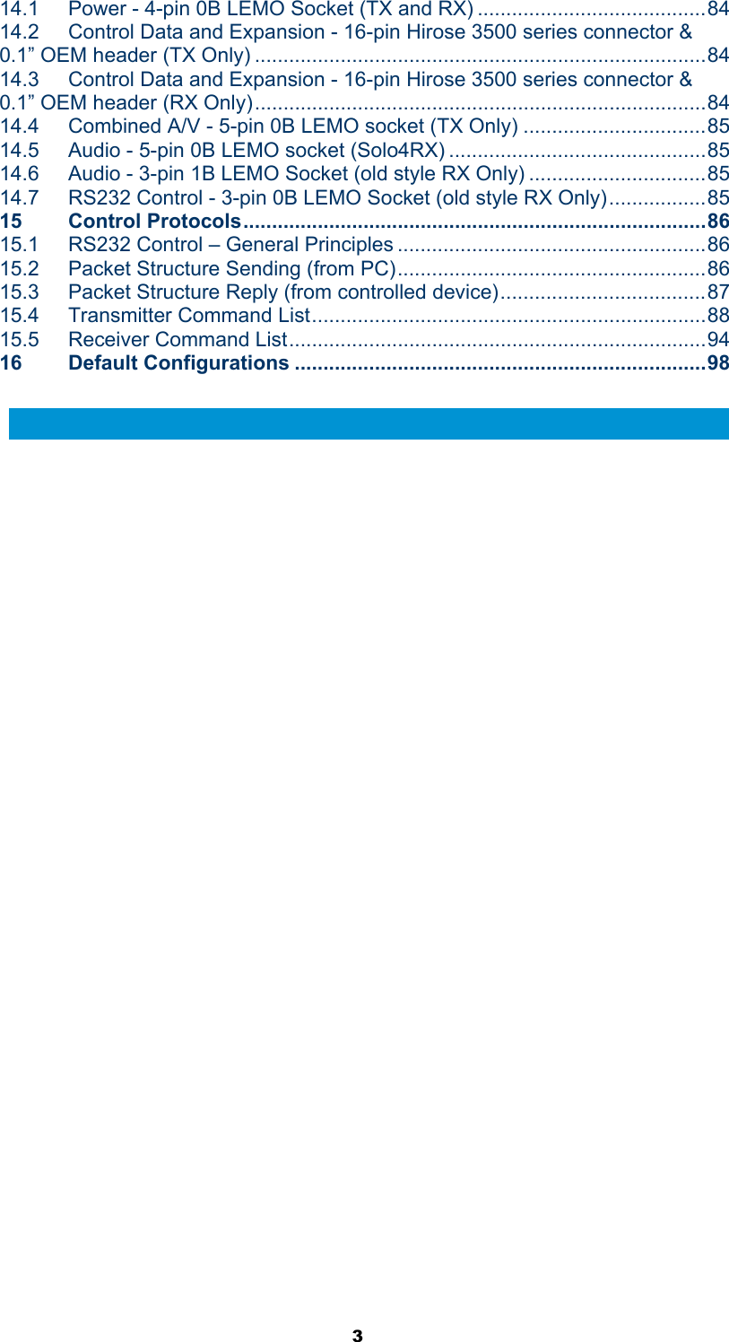  3 14.1 Power - 4-pin 0B LEMO Socket (TX and RX) ........................................84 14.2 Control Data and Expansion - 16-pin Hirose 3500 series connector &amp; 0.1” OEM header (TX Only) ...............................................................................84 14.3 Control Data and Expansion - 16-pin Hirose 3500 series connector &amp; 0.1” OEM header (RX Only)...............................................................................84 14.4 Combined A/V - 5-pin 0B LEMO socket (TX Only) ................................85 14.5 Audio - 5-pin 0B LEMO socket (Solo4RX) .............................................85 14.6 Audio - 3-pin 1B LEMO Socket (old style RX Only) ...............................85 14.7 RS232 Control - 3-pin 0B LEMO Socket (old style RX Only).................85 15 Control Protocols.................................................................................86 15.1 RS232 Control – General Principles ......................................................86 15.2 Packet Structure Sending (from PC)......................................................86 15.3 Packet Structure Reply (from controlled device)....................................87 15.4 Transmitter Command List.....................................................................88 15.5 Receiver Command List.........................................................................94 16 Default Configurations ........................................................................98  