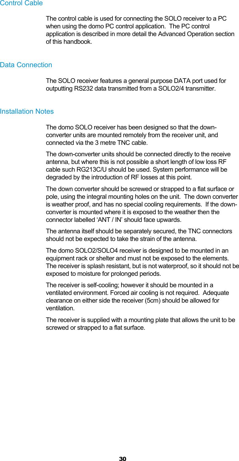  30 Control Cable The control cable is used for connecting the SOLO receiver to a PC when using the domo PC control application.  The PC control application is described in more detail the Advanced Operation section of this handbook.  Data Connection The SOLO receiver features a general purpose DATA port used for outputting RS232 data transmitted from a SOLO2/4 transmitter.  Installation Notes The domo SOLO receiver has been designed so that the down-converter units are mounted remotely from the receiver unit, and connected via the 3 metre TNC cable. The down-converter units should be connected directly to the receive antenna, but where this is not possible a short length of low loss RF cable such RG213C/U should be used. System performance will be degraded by the introduction of RF losses at this point. The down converter should be screwed or strapped to a flat surface or pole, using the integral mounting holes on the unit.  The down converter is weather proof, and has no special cooling requirements.  If the down-converter is mounted where it is exposed to the weather then the connector labelled ‘ANT / IN’ should face upwards. The antenna itself should be separately secured, the TNC connectors should not be expected to take the strain of the antenna. The domo SOLO2/SOLO4 receiver is designed to be mounted in an equipment rack or shelter and must not be exposed to the elements.  The receiver is splash resistant, but is not waterproof, so it should not be exposed to moisture for prolonged periods. The receiver is self-cooling; however it should be mounted in a ventilated environment. Forced air cooling is not required.  Adequate clearance on either side the receiver (5cm) should be allowed for ventilation. The receiver is supplied with a mounting plate that allows the unit to be screwed or strapped to a flat surface.  