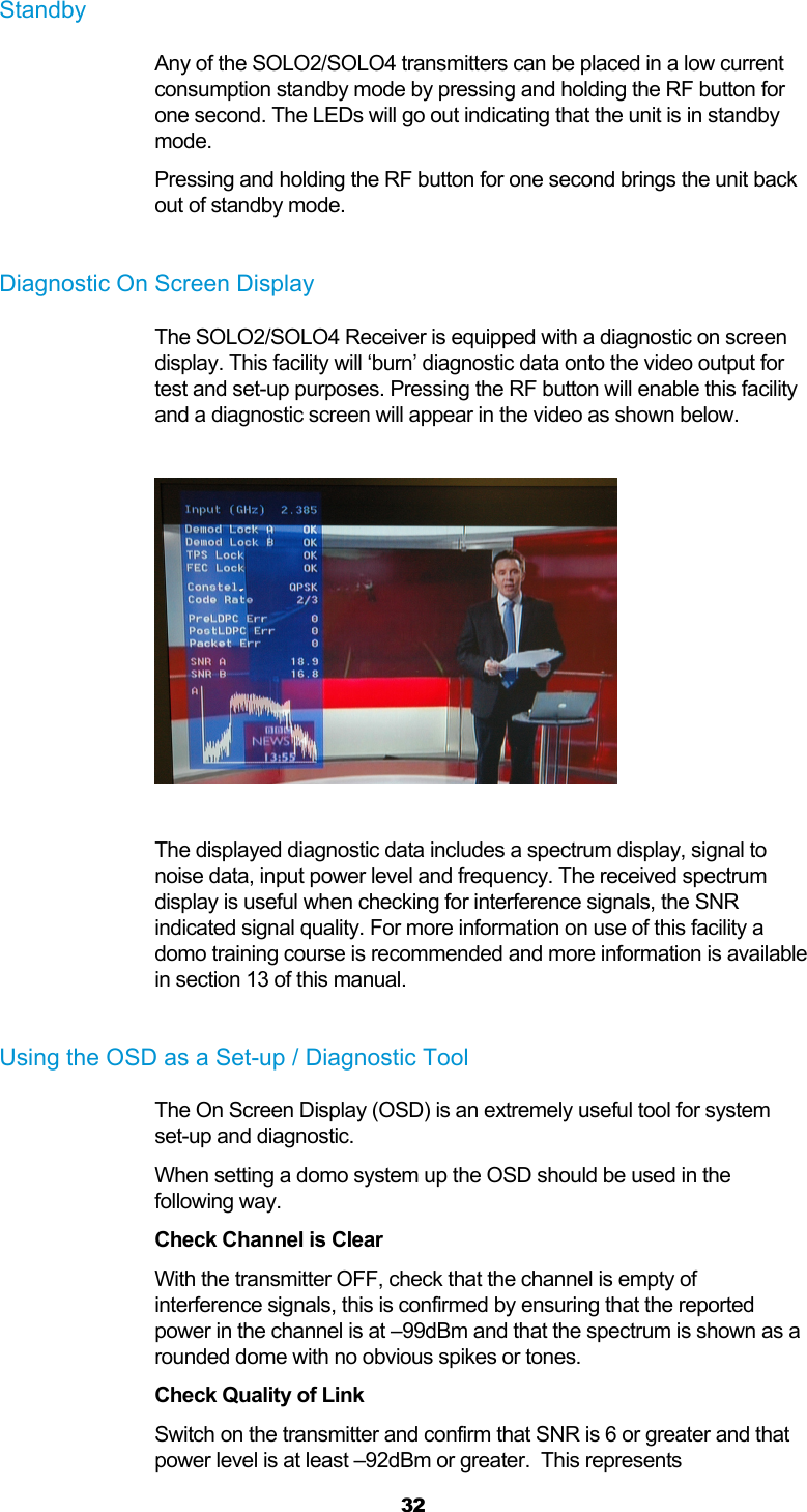  32  Standby Any of the SOLO2/SOLO4 transmitters can be placed in a low current consumption standby mode by pressing and holding the RF button for one second. The LEDs will go out indicating that the unit is in standby mode. Pressing and holding the RF button for one second brings the unit back out of standby mode.  Diagnostic On Screen Display The SOLO2/SOLO4 Receiver is equipped with a diagnostic on screen display. This facility will ‘burn’ diagnostic data onto the video output for test and set-up purposes. Pressing the RF button will enable this facility and a diagnostic screen will appear in the video as shown below.     The displayed diagnostic data includes a spectrum display, signal to noise data, input power level and frequency. The received spectrum display is useful when checking for interference signals, the SNR indicated signal quality. For more information on use of this facility a domo training course is recommended and more information is available in section 13 of this manual.  Using the OSD as a Set-up / Diagnostic Tool The On Screen Display (OSD) is an extremely useful tool for system set-up and diagnostic. When setting a domo system up the OSD should be used in the following way. Check Channel is Clear With the transmitter OFF, check that the channel is empty of interference signals, this is confirmed by ensuring that the reported power in the channel is at –99dBm and that the spectrum is shown as a rounded dome with no obvious spikes or tones. Check Quality of Link Switch on the transmitter and confirm that SNR is 6 or greater and that power level is at least –92dBm or greater.  This represents 