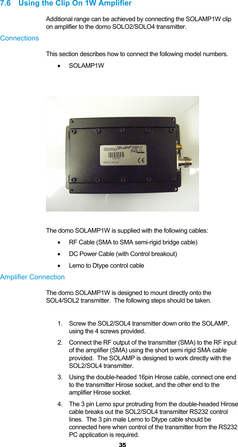  35  7.6  Using the Clip On 1W Amplifier Additional range can be achieved by connecting the SOLAMP1W clip on amplifier to the domo SOLO2/SOLO4 transmitter.  Connections  This section describes how to connect the following model numbers.   SOLAMP1W     The domo SOLAMP1W is supplied with the following cables:    RF Cable (SMA to SMA semi-rigid bridge cable)   DC Power Cable (with Control breakout)   Lemo to Dtype control cable Amplifier Connection The domo SOLAMP1W is designed to mount directly onto the SOL4/SOL2 transmitter.  The following steps should be taken.  1.  Screw the SOL2/SOL4 transmitter down onto the SOLAMP, using the 4 screws provided. 2.  Connect the RF output of the transmitter (SMA) to the RF input of the amplifier (SMA) using the short semi rigid SMA cable provided.  The SOLAMP is designed to work directly with the SOL2/SOL4 transmitter. 3.  Using the double-headed 16pin Hirose cable, connect one end to the transmitter Hirose socket, and the other end to the amplifier Hirose socket. 4.  The 3 pin Lemo spur protruding from the double-headed Hirose cable breaks out the SOL2/SOL4 transmitter RS232 control lines.  The 3 pin male Lemo to Dtype cable should be connected here when control of the transmitter from the RS232 PC application is required. 