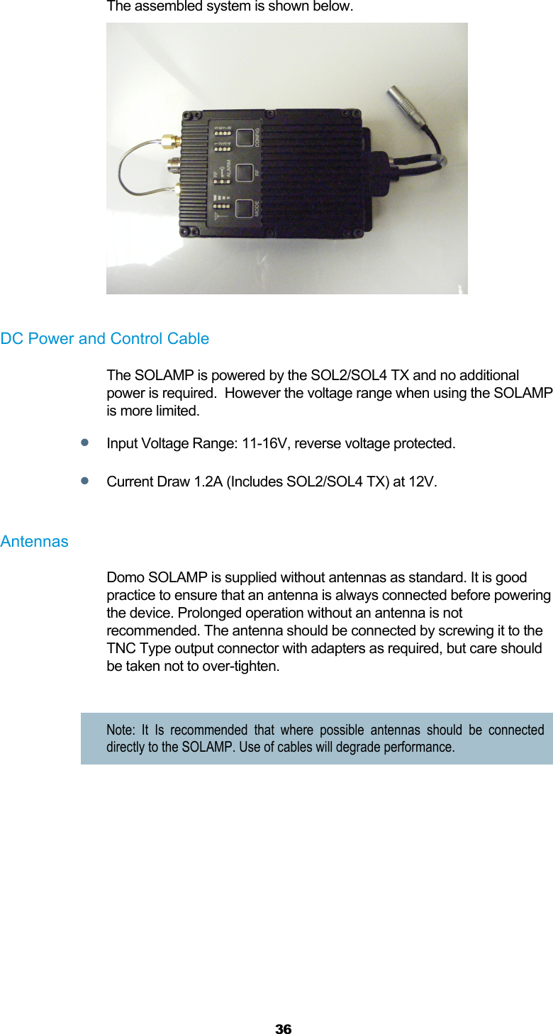  36  The assembled system is shown below.   DC Power and Control Cable The SOLAMP is powered by the SOL2/SOL4 TX and no additional power is required.  However the voltage range when using the SOLAMP is more limited.  Input Voltage Range: 11-16V, reverse voltage protected.   Current Draw 1.2A (Includes SOL2/SOL4 TX) at 12V.  Antennas  Domo SOLAMP is supplied without antennas as standard. It is good practice to ensure that an antenna is always connected before powering the device. Prolonged operation without an antenna is not recommended. The antenna should be connected by screwing it to the TNC Type output connector with adapters as required, but care should be taken not to over-tighten.   Note: It Is recommended that where possible antennas should be connected directly to the SOLAMP. Use of cables will degrade performance.    