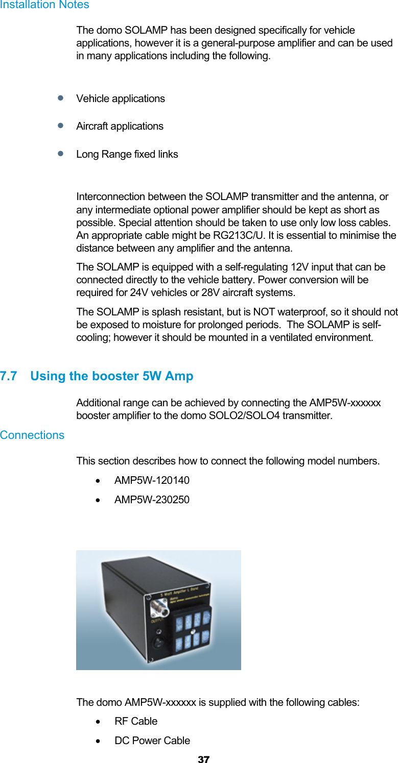  37 Installation Notes The domo SOLAMP has been designed specifically for vehicle applications, however it is a general-purpose amplifier and can be used in many applications including the following.   Vehicle applications  Aircraft applications  Long Range fixed links  Interconnection between the SOLAMP transmitter and the antenna, or any intermediate optional power amplifier should be kept as short as possible. Special attention should be taken to use only low loss cables. An appropriate cable might be RG213C/U. It is essential to minimise the distance between any amplifier and the antenna. The SOLAMP is equipped with a self-regulating 12V input that can be connected directly to the vehicle battery. Power conversion will be required for 24V vehicles or 28V aircraft systems. The SOLAMP is splash resistant, but is NOT waterproof, so it should not be exposed to moisture for prolonged periods.  The SOLAMP is self-cooling; however it should be mounted in a ventilated environment.  7.7  Using the booster 5W Amp Additional range can be achieved by connecting the AMP5W-xxxxxx booster amplifier to the domo SOLO2/SOLO4 transmitter.  Connections  This section describes how to connect the following model numbers.   AMP5W-120140  AMP5W-230250     The domo AMP5W-xxxxxx is supplied with the following cables:   RF Cable    DC Power Cable  