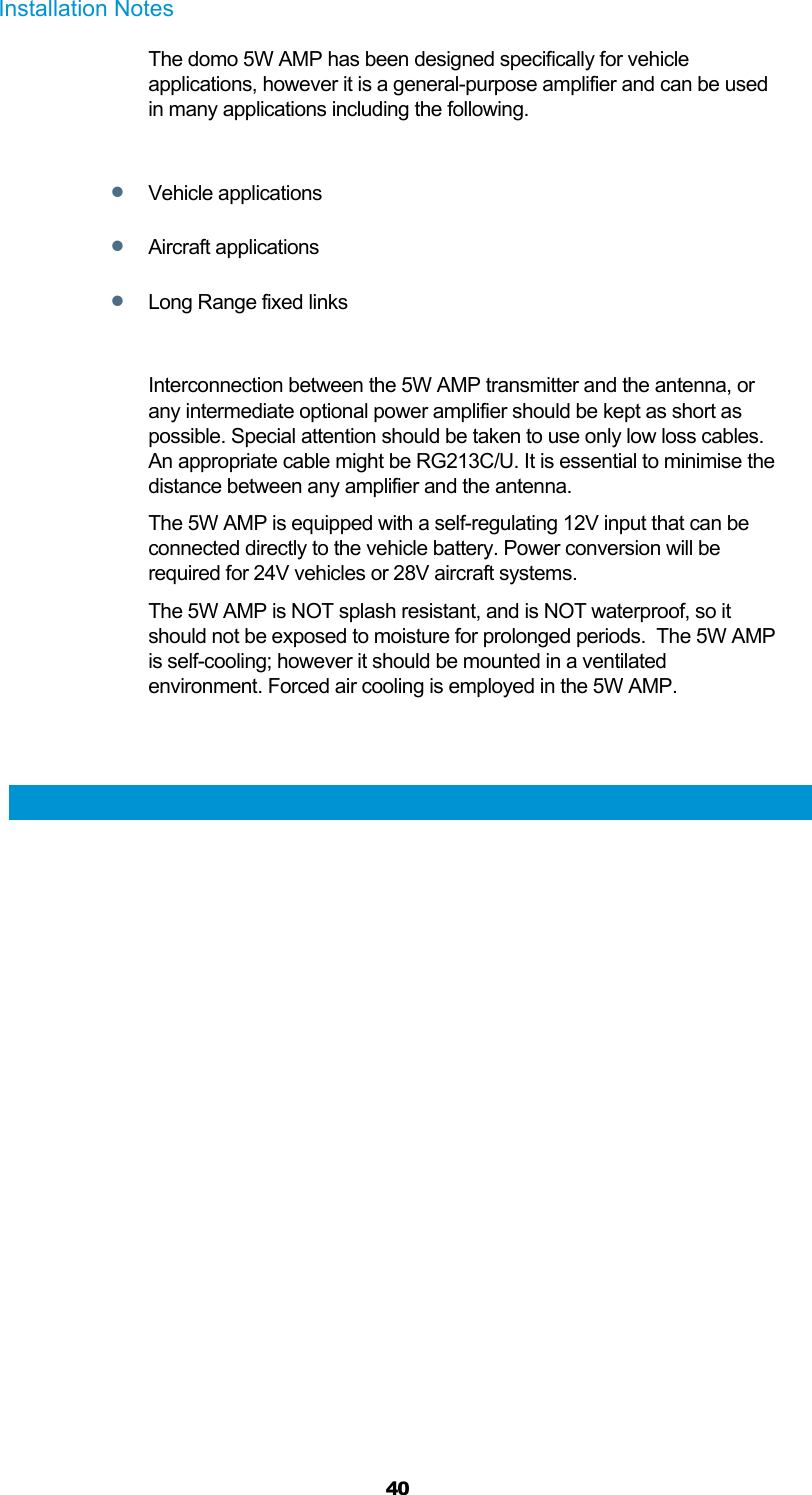  40 Installation Notes The domo 5W AMP has been designed specifically for vehicle applications, however it is a general-purpose amplifier and can be used in many applications including the following.   Vehicle applications  Aircraft applications  Long Range fixed links  Interconnection between the 5W AMP transmitter and the antenna, or any intermediate optional power amplifier should be kept as short as possible. Special attention should be taken to use only low loss cables. An appropriate cable might be RG213C/U. It is essential to minimise the distance between any amplifier and the antenna. The 5W AMP is equipped with a self-regulating 12V input that can be connected directly to the vehicle battery. Power conversion will be required for 24V vehicles or 28V aircraft systems. The 5W AMP is NOT splash resistant, and is NOT waterproof, so it should not be exposed to moisture for prolonged periods.  The 5W AMP is self-cooling; however it should be mounted in a ventilated environment. Forced air cooling is employed in the 5W AMP.   