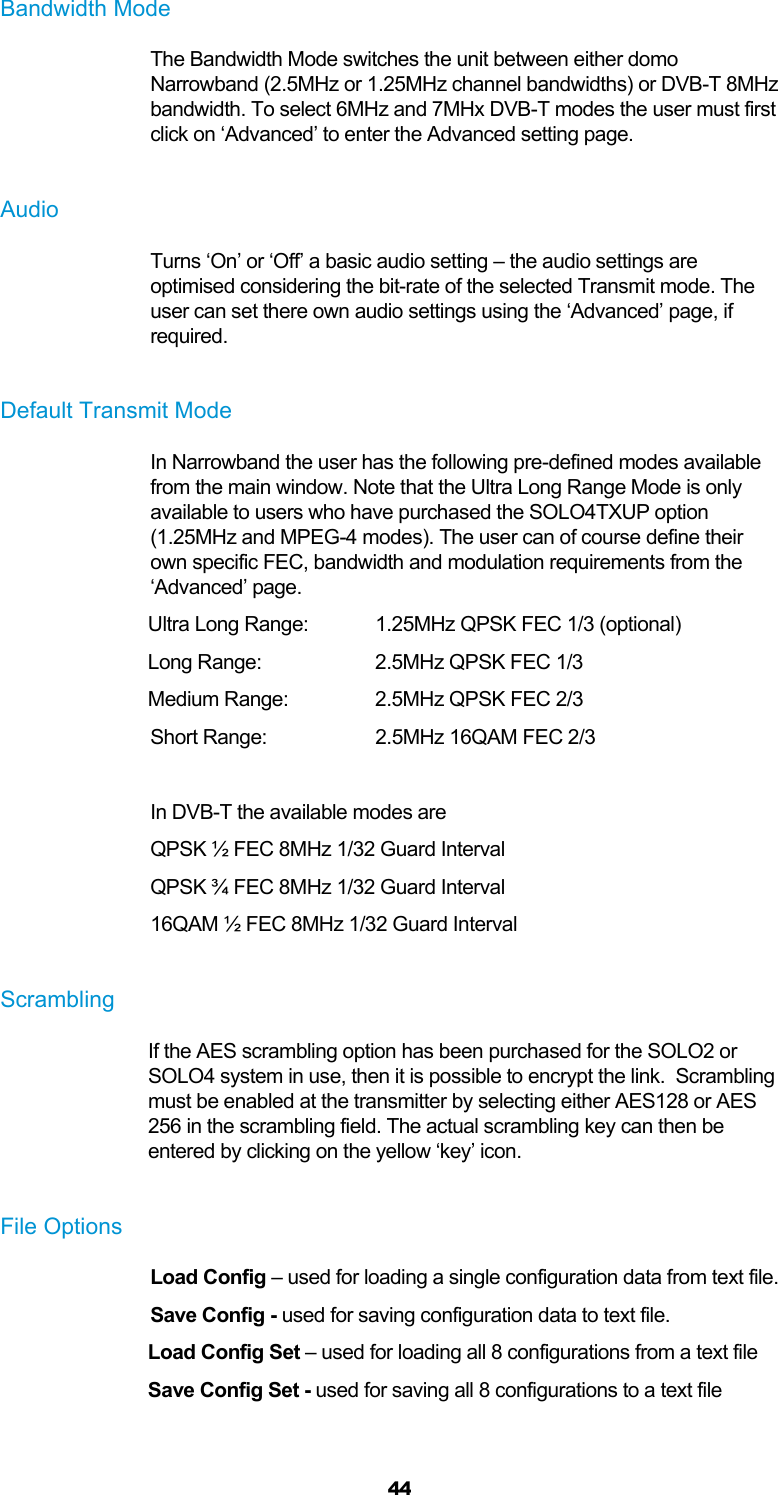  44 Bandwidth Mode The Bandwidth Mode switches the unit between either domo Narrowband (2.5MHz or 1.25MHz channel bandwidths) or DVB-T 8MHz bandwidth. To select 6MHz and 7MHx DVB-T modes the user must first click on ‘Advanced’ to enter the Advanced setting page.  Audio Turns ‘On’ or ‘Off’ a basic audio setting – the audio settings are optimised considering the bit-rate of the selected Transmit mode. The user can set there own audio settings using the ‘Advanced’ page, if required.  Default Transmit Mode In Narrowband the user has the following pre-defined modes available from the main window. Note that the Ultra Long Range Mode is only available to users who have purchased the SOLO4TXUP option (1.25MHz and MPEG-4 modes). The user can of course define their own specific FEC, bandwidth and modulation requirements from the ‘Advanced’ page. Ultra Long Range:   1.25MHz QPSK FEC 1/3 (optional) Long Range:     2.5MHz QPSK FEC 1/3 Medium Range:    2.5MHz QPSK FEC 2/3 Short Range:     2.5MHz 16QAM FEC 2/3  In DVB-T the available modes are QPSK ½ FEC 8MHz 1/32 Guard Interval QPSK ¾ FEC 8MHz 1/32 Guard Interval 16QAM ½ FEC 8MHz 1/32 Guard Interval  Scrambling If the AES scrambling option has been purchased for the SOLO2 or SOLO4 system in use, then it is possible to encrypt the link.  Scrambling must be enabled at the transmitter by selecting either AES128 or AES 256 in the scrambling field. The actual scrambling key can then be entered by clicking on the yellow ‘key’ icon.  File Options Load Config – used for loading a single configuration data from text file. Save Config - used for saving configuration data to text file. Load Config Set – used for loading all 8 configurations from a text file Save Config Set - used for saving all 8 configurations to a text file  