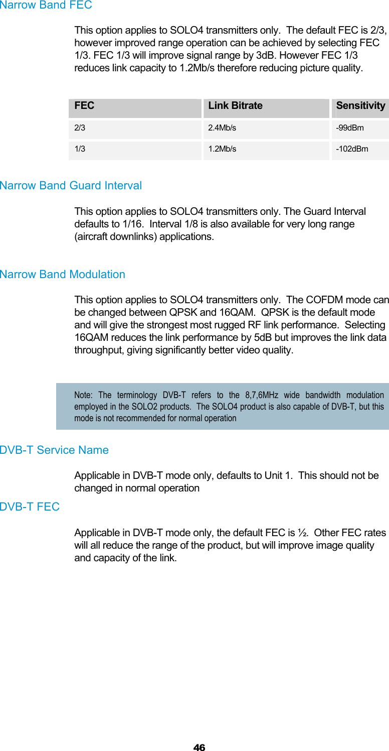  46 Narrow Band FEC This option applies to SOLO4 transmitters only.  The default FEC is 2/3, however improved range operation can be achieved by selecting FEC 1/3. FEC 1/3 will improve signal range by 3dB. However FEC 1/3 reduces link capacity to 1.2Mb/s therefore reducing picture quality.   FEC  Link Bitrate  Sensitivity  2/3 2.4Mb/s -99dBm 1/3  1.2Mb/s  -102dBm  Narrow Band Guard Interval This option applies to SOLO4 transmitters only. The Guard Interval defaults to 1/16.  Interval 1/8 is also available for very long range (aircraft downlinks) applications.  Narrow Band Modulation This option applies to SOLO4 transmitters only.  The COFDM mode can be changed between QPSK and 16QAM.  QPSK is the default mode and will give the strongest most rugged RF link performance.  Selecting 16QAM reduces the link performance by 5dB but improves the link data throughput, giving significantly better video quality.  Note: The terminology DVB-T refers to the 8,7,6MHz wide bandwidth modulation employed in the SOLO2 products.  The SOLO4 product is also capable of DVB-T, but this mode is not recommended for normal operation DVB-T Service Name Applicable in DVB-T mode only, defaults to Unit 1.  This should not be changed in normal operation DVB-T FEC Applicable in DVB-T mode only, the default FEC is ½.  Other FEC rates will all reduce the range of the product, but will improve image quality and capacity of the link.