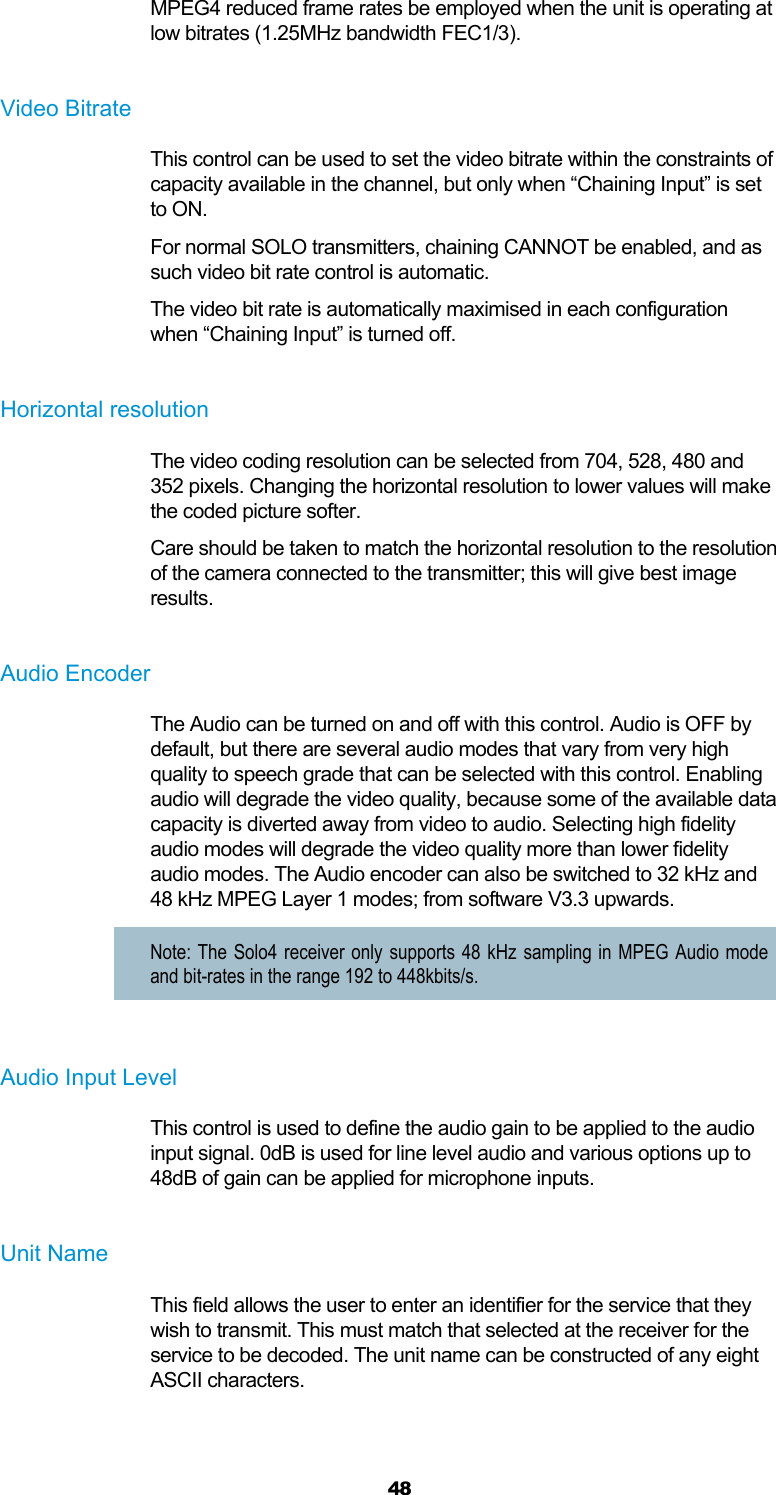  48 MPEG4 reduced frame rates be employed when the unit is operating at low bitrates (1.25MHz bandwidth FEC1/3).  Video Bitrate This control can be used to set the video bitrate within the constraints of capacity available in the channel, but only when “Chaining Input” is set to ON. For normal SOLO transmitters, chaining CANNOT be enabled, and as such video bit rate control is automatic. The video bit rate is automatically maximised in each configuration when “Chaining Input” is turned off.  Horizontal resolution The video coding resolution can be selected from 704, 528, 480 and 352 pixels. Changing the horizontal resolution to lower values will make the coded picture softer. Care should be taken to match the horizontal resolution to the resolution of the camera connected to the transmitter; this will give best image results.  Audio Encoder The Audio can be turned on and off with this control. Audio is OFF by default, but there are several audio modes that vary from very high quality to speech grade that can be selected with this control. Enabling audio will degrade the video quality, because some of the available data capacity is diverted away from video to audio. Selecting high fidelity audio modes will degrade the video quality more than lower fidelity audio modes. The Audio encoder can also be switched to 32 kHz and 48 kHz MPEG Layer 1 modes; from software V3.3 upwards. Note: The Solo4 receiver only supports 48 kHz sampling in MPEG Audio mode and bit-rates in the range 192 to 448kbits/s.  Audio Input Level This control is used to define the audio gain to be applied to the audio input signal. 0dB is used for line level audio and various options up to 48dB of gain can be applied for microphone inputs.  Unit Name This field allows the user to enter an identifier for the service that they wish to transmit. This must match that selected at the receiver for the service to be decoded. The unit name can be constructed of any eight ASCII characters.  