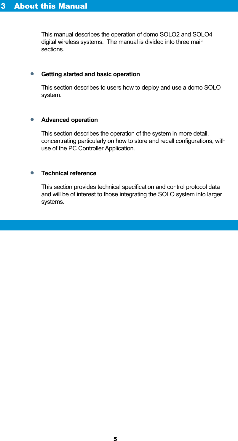  5 3 About this Manual  This manual describes the operation of domo SOLO2 and SOLO4 digital wireless systems.  The manual is divided into three main sections.   Getting started and basic operation This section describes to users how to deploy and use a domo SOLO system.    Advanced operation This section describes the operation of the system in more detail, concentrating particularly on how to store and recall configurations, with use of the PC Controller Application.   Technical reference This section provides technical specification and control protocol data and will be of interest to those integrating the SOLO system into larger systems.  