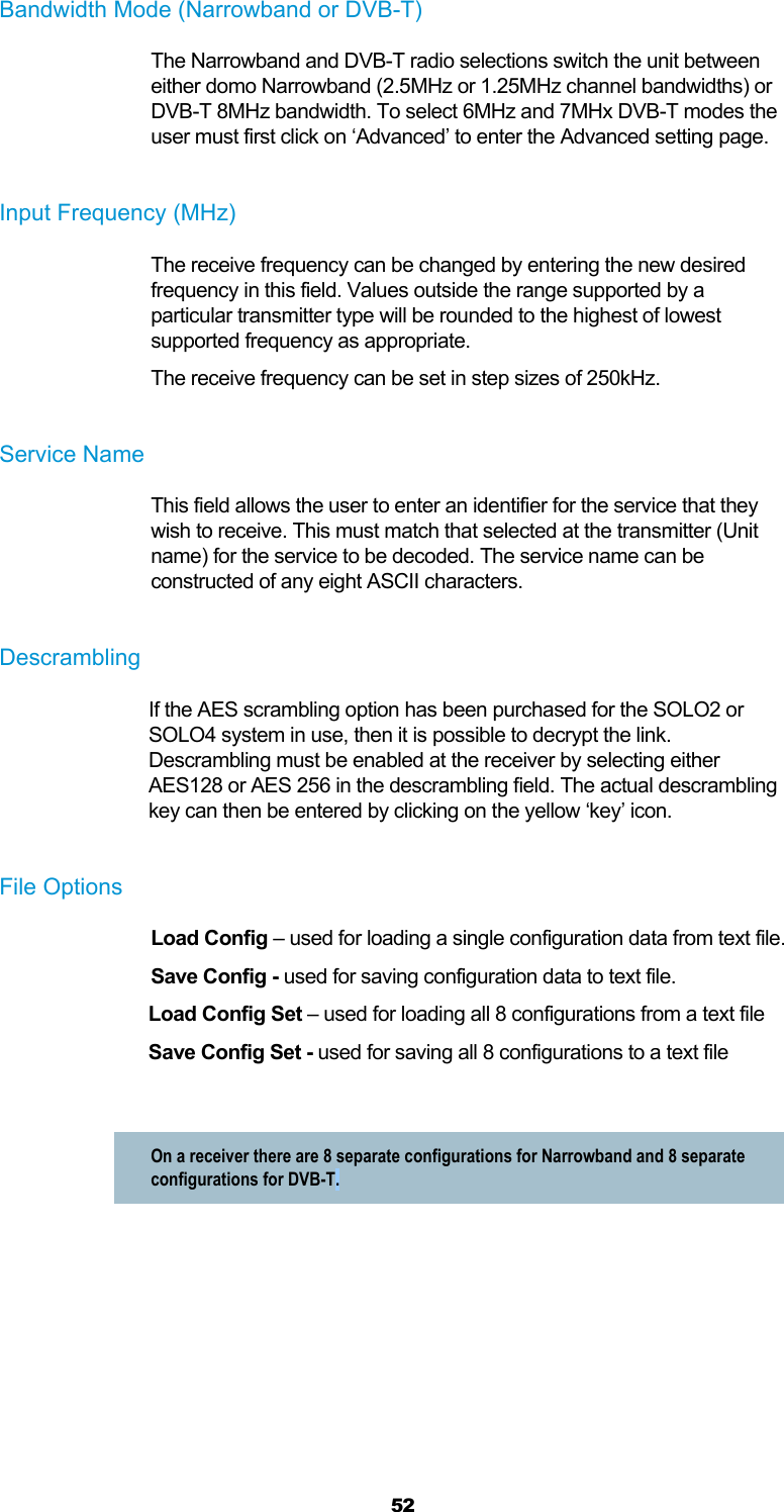  52 Bandwidth Mode (Narrowband or DVB-T) The Narrowband and DVB-T radio selections switch the unit between either domo Narrowband (2.5MHz or 1.25MHz channel bandwidths) or DVB-T 8MHz bandwidth. To select 6MHz and 7MHx DVB-T modes the user must first click on ‘Advanced’ to enter the Advanced setting page.   Input Frequency (MHz) The receive frequency can be changed by entering the new desired frequency in this field. Values outside the range supported by a particular transmitter type will be rounded to the highest of lowest supported frequency as appropriate. The receive frequency can be set in step sizes of 250kHz.  Service Name This field allows the user to enter an identifier for the service that they wish to receive. This must match that selected at the transmitter (Unit name) for the service to be decoded. The service name can be constructed of any eight ASCII characters.  Descrambling If the AES scrambling option has been purchased for the SOLO2 or SOLO4 system in use, then it is possible to decrypt the link.  Descrambling must be enabled at the receiver by selecting either AES128 or AES 256 in the descrambling field. The actual descrambling key can then be entered by clicking on the yellow ‘key’ icon.  File Options Load Config – used for loading a single configuration data from text file. Save Config - used for saving configuration data to text file. Load Config Set – used for loading all 8 configurations from a text file Save Config Set - used for saving all 8 configurations to a text file  On a receiver there are 8 separate configurations for Narrowband and 8 separate configurations for DVB-T.   
