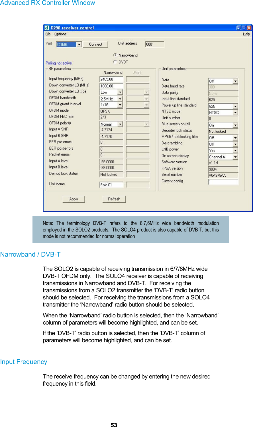  53 Advanced RX Controller Window   Note: The terminology DVB-T refers to the 8,7,6MHz wide bandwidth modulation employed in the SOLO2 products.  The SOLO4 product is also capable of DVB-T, but this mode is not recommended for normal operation Narrowband / DVB-T The SOLO2 is capable of receiving transmission in 6/7/8MHz wide DVB-T OFDM only.  The SOLO4 receiver is capable of receiving transmissions in Narrowband and DVB-T.  For receiving the transmissions from a SOLO2 transmitter the ‘DVB-T’ radio button should be selected.  For receiving the transmissions from a SOLO4 transmitter the ‘Narrowband’ radio button should be selected. When the ‘Narrowband’ radio button is selected, then the ‘Narrowband’ column of parameters will become highlighted, and can be set. If the ‘DVB-T’ radio button is selected, then the ‘DVB-T’ column of parameters will become highlighted, and can be set.  Input Frequency The receive frequency can be changed by entering the new desired frequency in this field.  