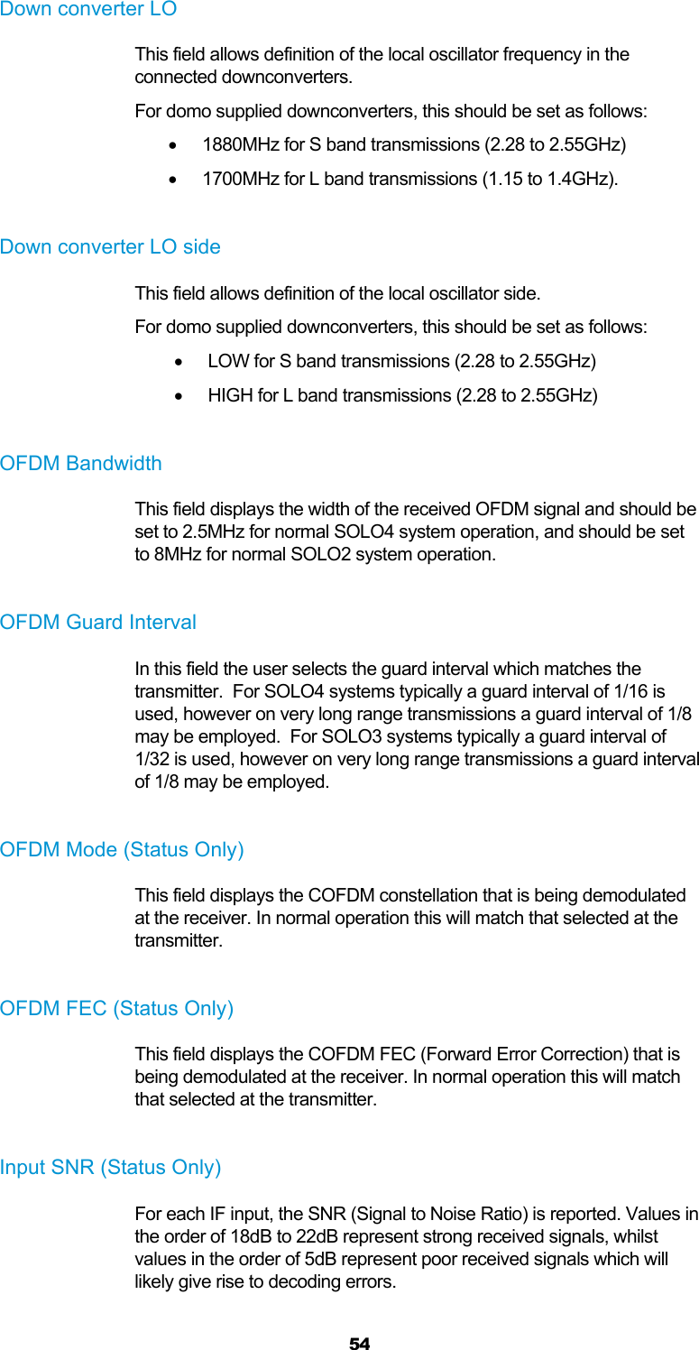  54 Down converter LO This field allows definition of the local oscillator frequency in the connected downconverters. For domo supplied downconverters, this should be set as follows:   1880MHz for S band transmissions (2.28 to 2.55GHz)   1700MHz for L band transmissions (1.15 to 1.4GHz).  Down converter LO side This field allows definition of the local oscillator side. For domo supplied downconverters, this should be set as follows:   LOW for S band transmissions (2.28 to 2.55GHz)   HIGH for L band transmissions (2.28 to 2.55GHz)  OFDM Bandwidth This field displays the width of the received OFDM signal and should be set to 2.5MHz for normal SOLO4 system operation, and should be set to 8MHz for normal SOLO2 system operation.  OFDM Guard Interval In this field the user selects the guard interval which matches the transmitter.  For SOLO4 systems typically a guard interval of 1/16 is used, however on very long range transmissions a guard interval of 1/8 may be employed.  For SOLO3 systems typically a guard interval of 1/32 is used, however on very long range transmissions a guard interval of 1/8 may be employed.  OFDM Mode (Status Only) This field displays the COFDM constellation that is being demodulated at the receiver. In normal operation this will match that selected at the transmitter.  OFDM FEC (Status Only) This field displays the COFDM FEC (Forward Error Correction) that is being demodulated at the receiver. In normal operation this will match that selected at the transmitter.  Input SNR (Status Only) For each IF input, the SNR (Signal to Noise Ratio) is reported. Values in the order of 18dB to 22dB represent strong received signals, whilst values in the order of 5dB represent poor received signals which will likely give rise to decoding errors.  