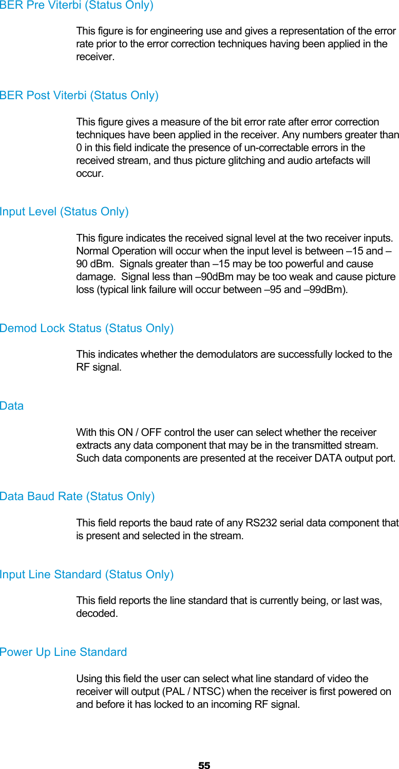  55 BER Pre Viterbi (Status Only) This figure is for engineering use and gives a representation of the error rate prior to the error correction techniques having been applied in the receiver.  BER Post Viterbi (Status Only) This figure gives a measure of the bit error rate after error correction techniques have been applied in the receiver. Any numbers greater than 0 in this field indicate the presence of un-correctable errors in the received stream, and thus picture glitching and audio artefacts will occur.  Input Level (Status Only) This figure indicates the received signal level at the two receiver inputs.  Normal Operation will occur when the input level is between –15 and –90 dBm.  Signals greater than –15 may be too powerful and cause damage.  Signal less than –90dBm may be too weak and cause picture loss (typical link failure will occur between –95 and –99dBm).  Demod Lock Status (Status Only) This indicates whether the demodulators are successfully locked to the RF signal.  Data With this ON / OFF control the user can select whether the receiver extracts any data component that may be in the transmitted stream. Such data components are presented at the receiver DATA output port.  Data Baud Rate (Status Only) This field reports the baud rate of any RS232 serial data component that is present and selected in the stream.  Input Line Standard (Status Only) This field reports the line standard that is currently being, or last was, decoded.  Power Up Line Standard Using this field the user can select what line standard of video the receiver will output (PAL / NTSC) when the receiver is first powered on and before it has locked to an incoming RF signal.  