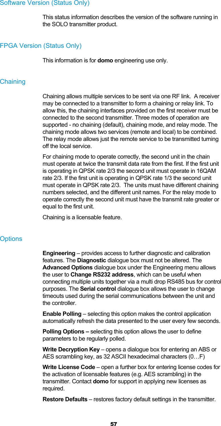  57 Software Version (Status Only) This status information describes the version of the software running in the SOLO transmitter product.  FPGA Version (Status Only) This information is for domo engineering use only.  Chaining Chaining allows multiple services to be sent via one RF link.  A receiver may be connected to a transmitter to form a chaining or relay link. To allow this, the chaining interfaces provided on the first receiver must be connected to the second transmitter. Three modes of operation are supported - no chaining (default), chaining mode, and relay mode. The chaining mode allows two services (remote and local) to be combined. The relay mode allows just the remote service to be transmitted turning off the local service. For chaining mode to operate correctly, the second unit in the chain must operate at twice the transmit data rate from the first. If the first unit is operating in QPSK rate 2/3 the second unit must operate in 16QAM rate 2/3. If the first unit is operating in QPSK rate 1/3 the second unit must operate in QPSK rate 2/3.  The units must have different chaining numbers selected, and the different unit names. For the relay mode to operate correctly the second unit must have the transmit rate greater or equal to the first unit. Chaining is a licensable feature.  Options Engineering – provides access to further diagnostic and calibration features. The Diagnostic dialogue box must not be altered. The Advanced Options dialogue box under the Engineering menu allows the user to Change RS232 address, which can be useful when connecting multiple units together via a multi drop RS485 bus for control purposes. The Serial control dialogue box allows the user to change timeouts used during the serial communications between the unit and the controller. Enable Polling – selecting this option makes the control application automatically refresh the data presented to the user every few seconds. Polling Options – selecting this option allows the user to define parameters to be regularly polled. Write Decryption Key – opens a dialogue box for entering an ABS or AES scrambling key, as 32 ASCII hexadecimal characters (0…F) Write License Code – open a further box for entering license codes for the activation of licensable features (e.g. AES scrambling) in the transmitter. Contact domo for support in applying new licenses as required. Restore Defaults – restores factory default settings in the transmitter.  