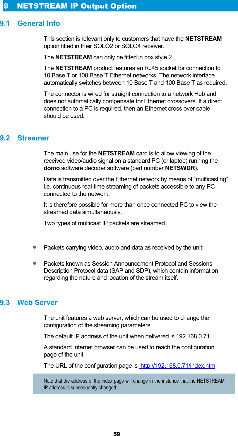  59 9 NETSTREAM IP Output Option 9.1 General Info This section is relevant only to customers that have the NETSTREAM option fitted in their SOLO2 or SOLO4 receiver. The NETSTREAM can only be fitted in box style 2. The NETSTREAM product features an RJ45 socket for connection to 10 Base T or 100 Base T Ethernet networks. The network interface automatically switches between 10 Base T and 100 Base T as required. The connector is wired for straight connection to a network Hub and does not automatically compensate for Ethernet crossovers. If a direct connection to a PC is required, then an Ethernet cross over cable should be used.  9.2 Streamer The main use for the NETSTREAM card is to allow viewing of the received video/audio signal on a standard PC (or laptop) running the domo software decoder software (part number NETSWDR). Data is transmitted over the Ethernet network by means of “multicasting” i.e. continuous real-time streaming of packets accessible to any PC connected to the network. It is therefore possible for more than once connected PC to view the streamed data simultaneously. Two types of multicast IP packets are streamed.   Packets carrying video, audio and data as received by the unit;  Packets known as Session Announcement Protocol and Sessions Description Protocol data (SAP and SDP), which contain information regarding the nature and location of the stream itself.  9.3 Web Server The unit features a web server, which can be used to change the configuration of the streaming parameters. The default IP address of the unit when delivered is 192.168.0.71 A standard Internet browser can be used to reach the configuration page of the unit. The URL of the configuration page is  http://192.168.0.71/index.htm  Note that the address of the index page will change in the instance that the NETSTREAM IP address is subsequently changed. 