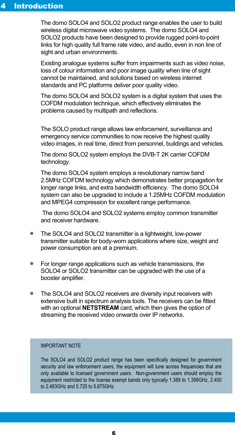  6 4 Introduction The domo SOLO4 and SOLO2 product range enables the user to build wireless digital microwave video systems.  The domo SOLO4 and SOLO2 products have been designed to provide rugged point-to-point links for high quality full frame rate video, and audio, even in non line of sight and urban environments. Existing analogue systems suffer from impairments such as video noise, loss of colour information and poor image quality when line of sight cannot be maintained, and solutions based on wireless internet standards and PC platforms deliver poor quality video. The domo SOLO4 and SOLO2 system is a digital system that uses the COFDM modulation technique, which effectively eliminates the problems caused by multipath and reflections.  The SOLO product range allows law enforcement, surveillance and emergency service communities to now receive the highest quality video images, in real time, direct from personnel, buildings and vehicles. The domo SOLO2 system employs the DVB-T 2K carrier COFDM technology. The domo SOLO4 system employs a revolutionary narrow band 2.5MHz COFDM technology which demonstrates better propagation for longer range links, and extra bandwidth efficiency.  The domo SOLO4 system can also be upgraded to include a 1.25MHz COFDM modulation and MPEG4 compression for excellent range performance.  The domo SOLO4 and SOLO2 systems employ common transmitter and receiver hardware.  The SOLO4 and SOLO2 transmitter is a lightweight, low-power transmitter suitable for body-worn applications where size, weight and power consumption are at a premium.   For longer range applications such as vehicle transmissions, the SOLO4 or SOLO2 transmitter can be upgraded with the use of a booster amplifier.  The SOLO4 and SOLO2 receivers are diversity input receivers with extensive built in spectrum analysis tools. The receivers can be fitted with an optional NETSTREAM card, which then gives the option of streaming the received video onwards over IP networks.  IMPORTANT NOTE The SOLO4 and SOLO2 product range has been specifically designed for government security and law enforcement users, the equipment will tune across frequencies that are only available to licensed government users.  Non-government users should employ the equipment restricted to the license exempt bands only typically 1.389 to 1.399GHz, 2.400 to 2.483GHz and 5.725 to 5.875GHz  