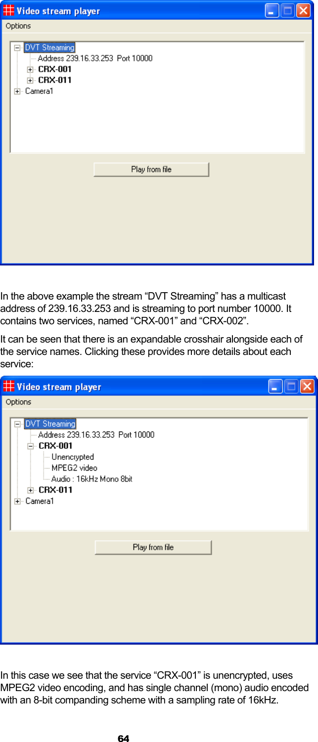  64   In the above example the stream “DVT Streaming” has a multicast address of 239.16.33.253 and is streaming to port number 10000. It contains two services, named “CRX-001” and “CRX-002”. It can be seen that there is an expandable crosshair alongside each of the service names. Clicking these provides more details about each service:   In this case we see that the service “CRX-001” is unencrypted, uses MPEG2 video encoding, and has single channel (mono) audio encoded with an 8-bit companding scheme with a sampling rate of 16kHz. 