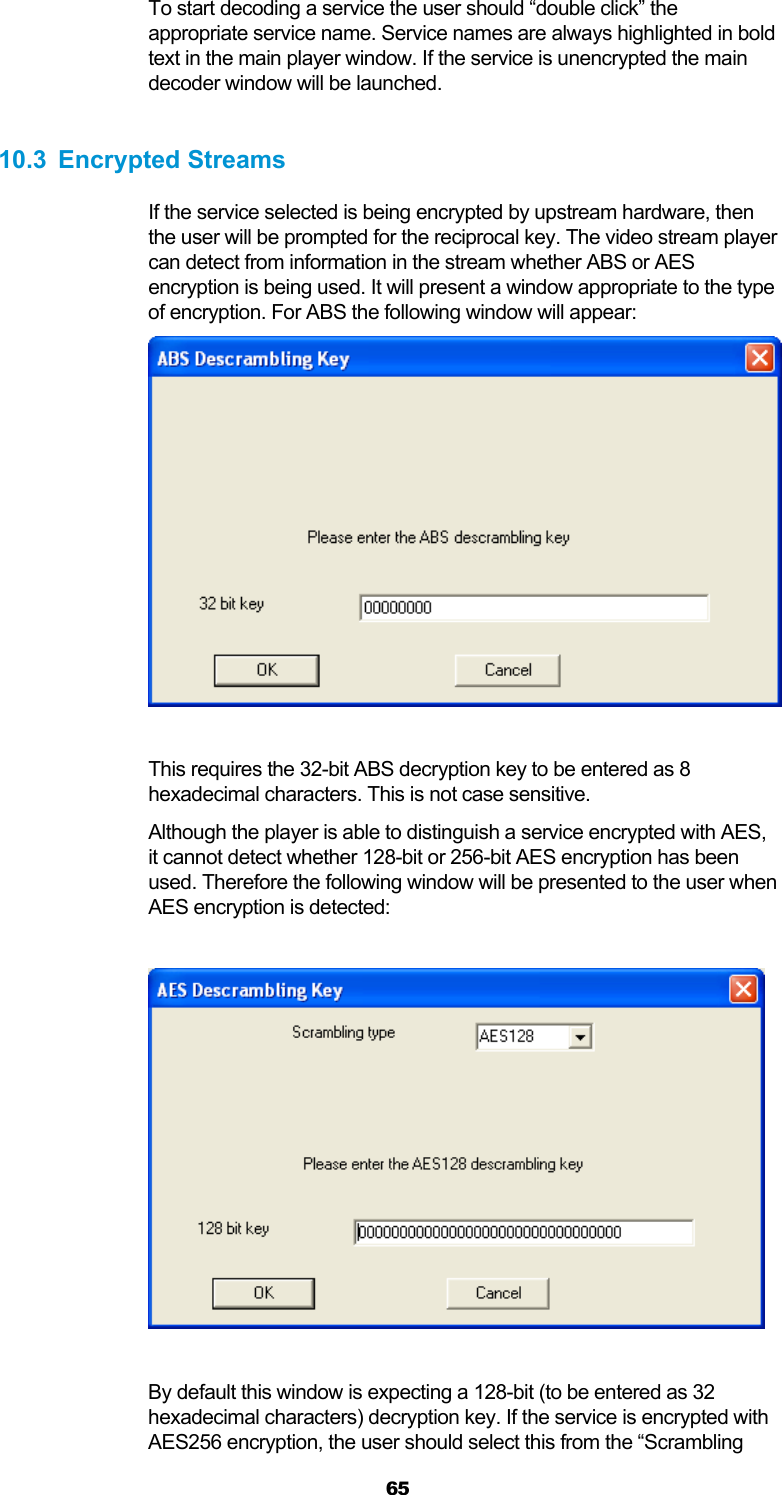  65 To start decoding a service the user should “double click” the appropriate service name. Service names are always highlighted in bold text in the main player window. If the service is unencrypted the main decoder window will be launched.  10.3 Encrypted Streams If the service selected is being encrypted by upstream hardware, then the user will be prompted for the reciprocal key. The video stream player can detect from information in the stream whether ABS or AES encryption is being used. It will present a window appropriate to the type of encryption. For ABS the following window will appear:   This requires the 32-bit ABS decryption key to be entered as 8 hexadecimal characters. This is not case sensitive. Although the player is able to distinguish a service encrypted with AES, it cannot detect whether 128-bit or 256-bit AES encryption has been used. Therefore the following window will be presented to the user when AES encryption is detected:    By default this window is expecting a 128-bit (to be entered as 32 hexadecimal characters) decryption key. If the service is encrypted with AES256 encryption, the user should select this from the “Scrambling 