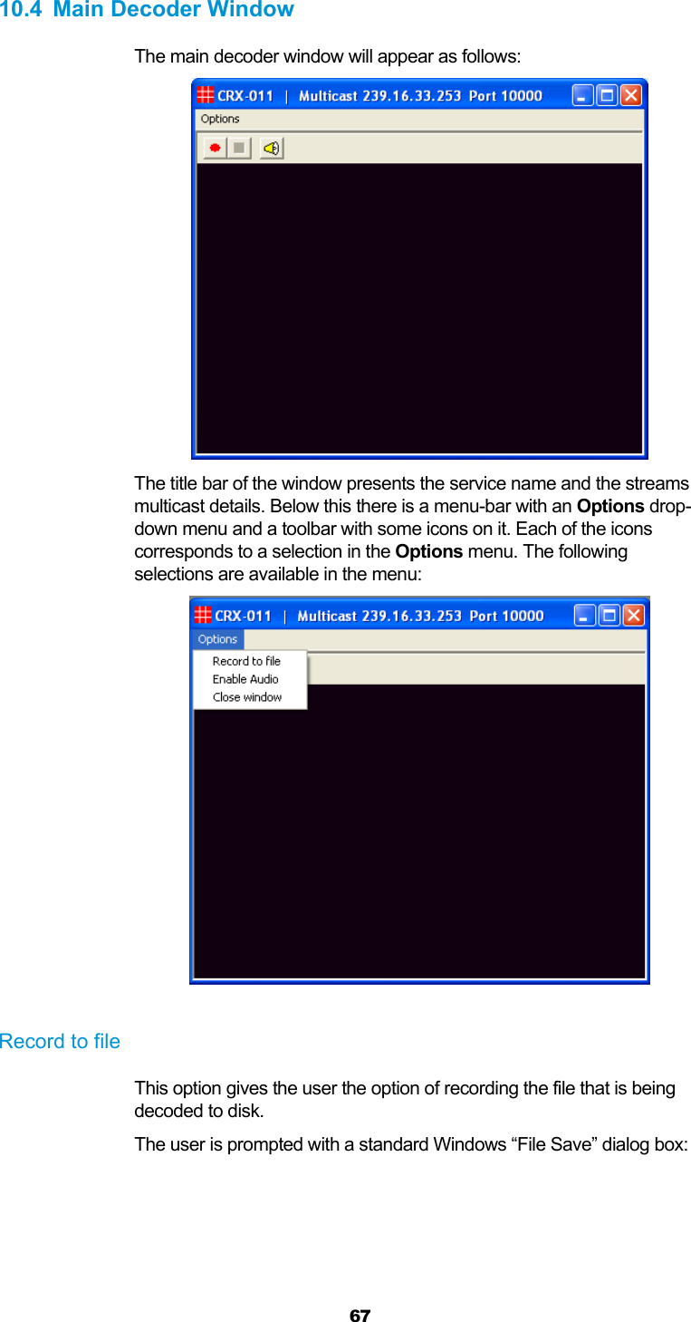  67  10.4  Main Decoder Window The main decoder window will appear as follows:  The title bar of the window presents the service name and the streams multicast details. Below this there is a menu-bar with an Options drop-down menu and a toolbar with some icons on it. Each of the icons corresponds to a selection in the Options menu. The following selections are available in the menu:   Record to file This option gives the user the option of recording the file that is being decoded to disk. The user is prompted with a standard Windows “File Save” dialog box: 