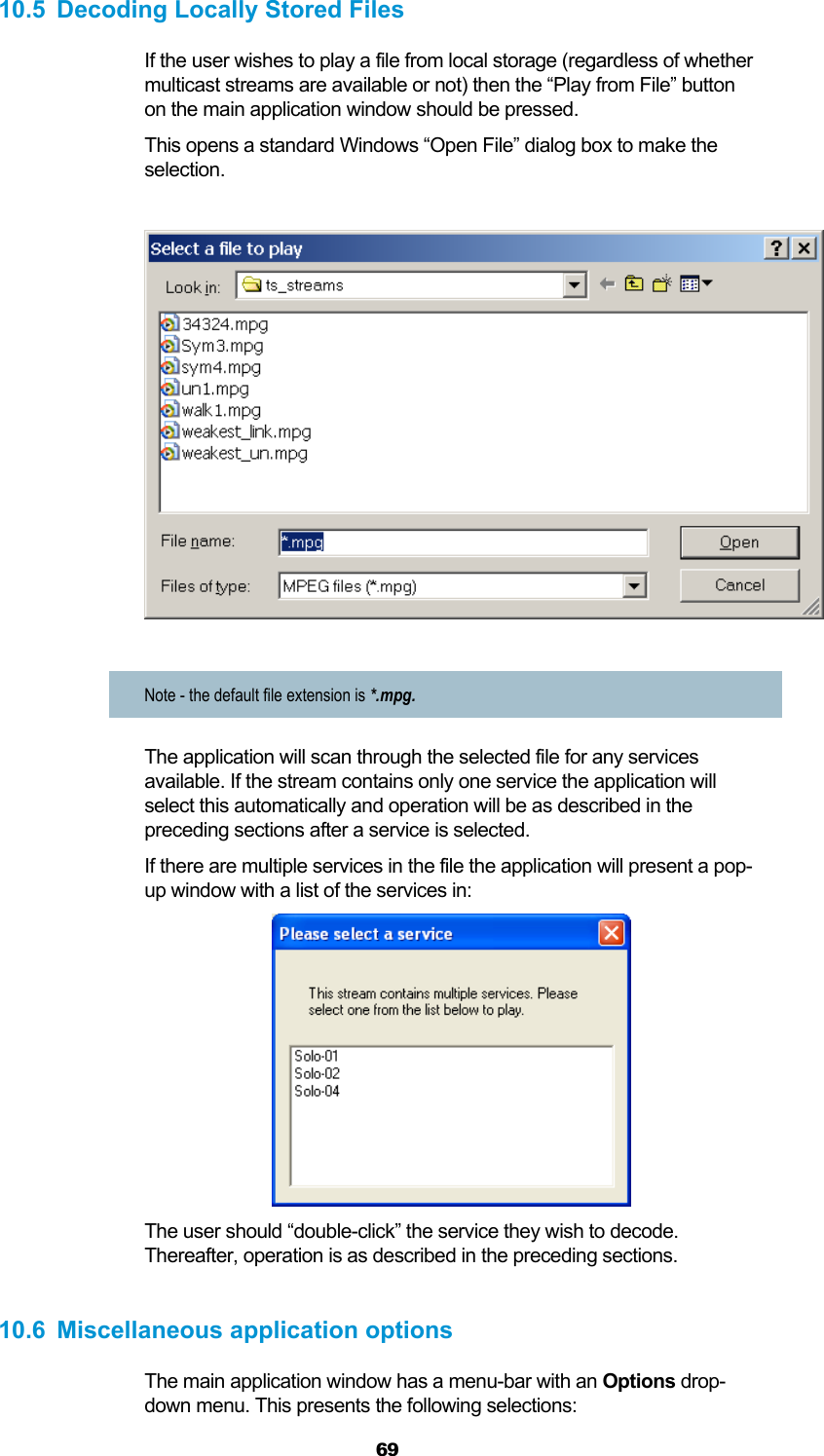  69 10.5  Decoding Locally Stored Files If the user wishes to play a file from local storage (regardless of whether multicast streams are available or not) then the “Play from File” button on the main application window should be pressed. This opens a standard Windows “Open File” dialog box to make the selection.    Note - the default file extension is *.mpg. The application will scan through the selected file for any services available. If the stream contains only one service the application will select this automatically and operation will be as described in the preceding sections after a service is selected. If there are multiple services in the file the application will present a pop-up window with a list of the services in:  The user should “double-click” the service they wish to decode. Thereafter, operation is as described in the preceding sections.  10.6  Miscellaneous application options The main application window has a menu-bar with an Options drop-down menu. This presents the following selections: 