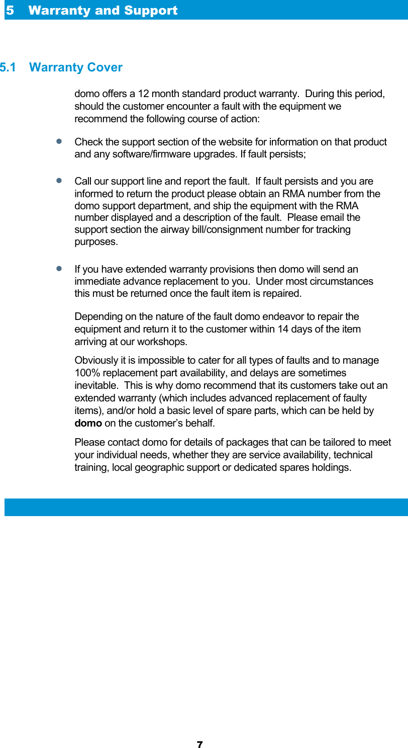  7 5 Warranty and Support  5.1 Warranty Cover domo offers a 12 month standard product warranty.  During this period, should the customer encounter a fault with the equipment we recommend the following course of action:  Check the support section of the website for information on that product and any software/firmware upgrades. If fault persists;  Call our support line and report the fault.  If fault persists and you are informed to return the product please obtain an RMA number from the domo support department, and ship the equipment with the RMA number displayed and a description of the fault.  Please email the support section the airway bill/consignment number for tracking purposes.  If you have extended warranty provisions then domo will send an immediate advance replacement to you.  Under most circumstances this must be returned once the fault item is repaired. Depending on the nature of the fault domo endeavor to repair the equipment and return it to the customer within 14 days of the item arriving at our workshops.   Obviously it is impossible to cater for all types of faults and to manage 100% replacement part availability, and delays are sometimes inevitable.  This is why domo recommend that its customers take out an extended warranty (which includes advanced replacement of faulty items), and/or hold a basic level of spare parts, which can be held by domo on the customer’s behalf.   Please contact domo for details of packages that can be tailored to meet your individual needs, whether they are service availability, technical training, local geographic support or dedicated spares holdings.  