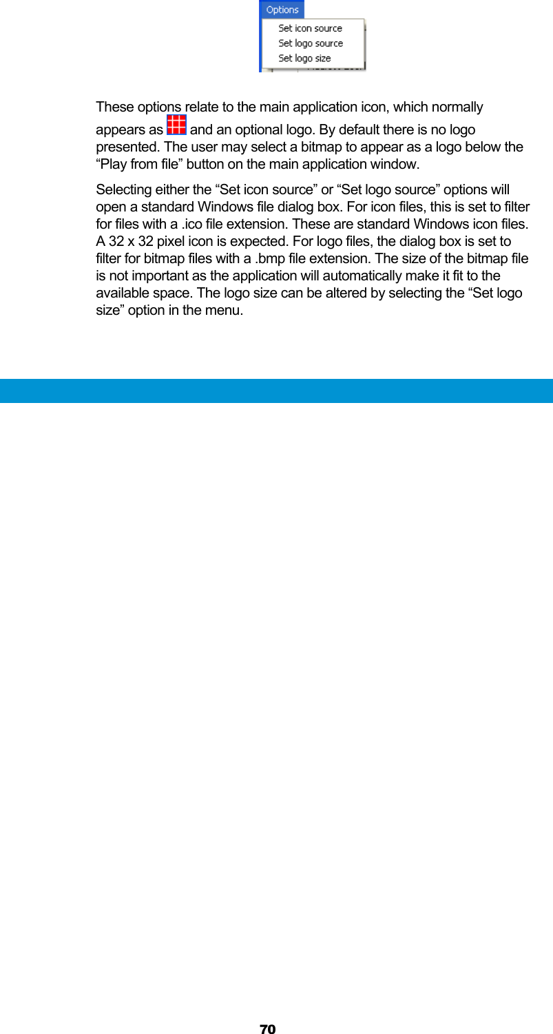  70   These options relate to the main application icon, which normally appears as   and an optional logo. By default there is no logo presented. The user may select a bitmap to appear as a logo below the “Play from file” button on the main application window. Selecting either the “Set icon source” or “Set logo source” options will open a standard Windows file dialog box. For icon files, this is set to filter for files with a .ico file extension. These are standard Windows icon files. A 32 x 32 pixel icon is expected. For logo files, the dialog box is set to filter for bitmap files with a .bmp file extension. The size of the bitmap file is not important as the application will automatically make it fit to the available space. The logo size can be altered by selecting the “Set logo size” option in the menu.   