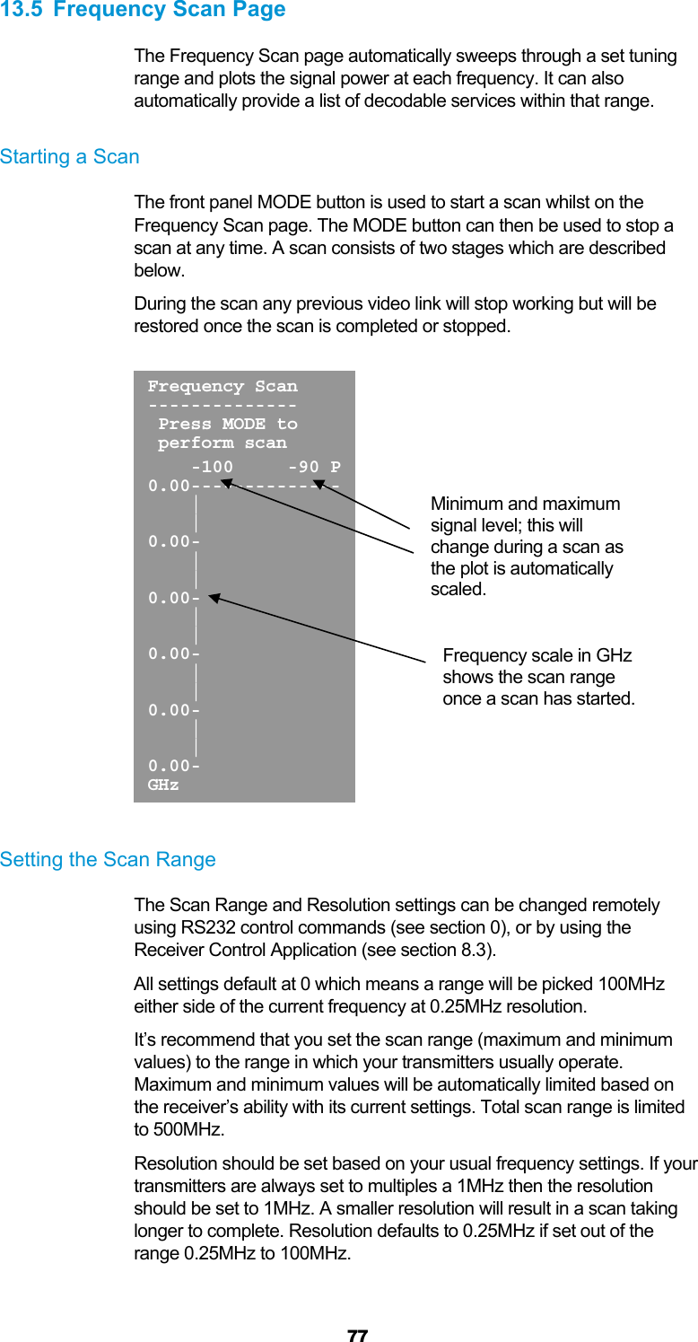  77 13.5  Frequency Scan Page The Frequency Scan page automatically sweeps through a set tuning range and plots the signal power at each frequency. It can also automatically provide a list of decodable services within that range.  Starting a Scan The front panel MODE button is used to start a scan whilst on the Frequency Scan page. The MODE button can then be used to stop a scan at any time. A scan consists of two stages which are described below. During the scan any previous video link will stop working but will be restored once the scan is completed or stopped.    Setting the Scan Range The Scan Range and Resolution settings can be changed remotely using RS232 control commands (see section 0), or by using the Receiver Control Application (see section 8.3). All settings default at 0 which means a range will be picked 100MHz either side of the current frequency at 0.25MHz resolution.  It’s recommend that you set the scan range (maximum and minimum values) to the range in which your transmitters usually operate. Maximum and minimum values will be automatically limited based on the receiver’s ability with its current settings. Total scan range is limited to 500MHz. Resolution should be set based on your usual frequency settings. If your transmitters are always set to multiples a 1MHz then the resolution should be set to 1MHz. A smaller resolution will result in a scan taking longer to complete. Resolution defaults to 0.25MHz if set out of the range 0.25MHz to 100MHz.  Frequency Scan--------------  Press MODE to  perform scan     -100     -90 P0.00--------------    |     | 0.00-     |     | 0.00-     |     | 0.00-     |     | 0.00-     |     | 0.00- GHz Minimum and maximum signal level; this will change during a scan as the plot is automatically scaled. Frequency scale in GHz shows the scan range once a scan has started. 